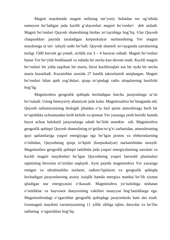 Magnit  maydonida  magnit  milining  me’yoriy  holatdan  tez  og‘ishida
namoyon bo‘ladigan  juda kuchli  g‘alayonlari  magnit  bo‘ronlari   deb  ataladi.
Magnit bo‘ronlari Quyosh shamolining birdan zo‘rayishiga bog‘liq. Ular Quyosh
chaqnashlari  paytida  taraladigan  korpuskulyar  nurlanishning  Yer  magnit
maydoniga ta’siri  tufayli sodir bo‘ladi. Quyosh shamoli zo‘rayganda zarralarning
tezligi 1500 km/sek ga yetadi, zichlik esa 3 – 4 baravar oshadi. Magnit bo‘ronlari
butun Yer bo‘ylab boshlanadi va odatda bir necha kun davom etadi. Kuchli magnit
bo‘ronlari bir yilda taqriban bir marta, biroz kuchliroqlari esa bir oyda bir necha
marta kuzatiladi. Kuzatishlar asosida 27 kunlik takrorlanish aniqlangan. Magnit
bo‘ronlari  bilan  qutb  yog‘dulari,  qisqa  to‘qindagi  radio  aloqalarning buzilishi
bog‘lig. 
Magnitosfera  geografik  qobiqda  kechadigan  barcha  jarayonlarga  ta’sir
ko‘rsatadi. Uning himoyaviy ahamiyati juda katta. Magnitosafera bo‘lmaganda edi,
Quyosh radiatsiyasining biologik jihatdan o‘ta faol qismi atmosferaga hech bir
to‘sqinlikka uchramasdan kirib kelishi va qisman Yer yuzasiga yetib borishi hamda
hayot uchun halokatli jarayonlarga sabab bo‘lishi mumkin  edi. Magnitosfera
geografik qobiqni Quyosh shamolining to‘gridan-to‘g‘ri zarbasidan, atmosferaning
quyi  qatlamlariga  yuqori  energiyaga  ega  bo‘lgan  proton  va  elektronlarning
o‘tishidan,  Quyoshning  qisqa  to‘lqinli  (korpuskulyar)  nurlanishidan  asraydi.
Magnitosfera geografik qobiqni tarkibida juda yuqori energiyalarning zarralari va
kuchli  magnit  maydonlari  bo‘lgan  Quyoshning  yuqori  haroratli  plazmalari
oqimining bevosita ta’siridan saqlaydi. Ayni paytda magnitosfera Yer yuzasiga
rentgen  va  ultrabinafsha  nurlarni,  radioto‘lqinlarni  va  geografik  qobiqda
kechadigan jarayonlarning asosiy issiqlik hamda energiya manbai bo‘lib xizmat
qiladigan  nur  energiyasini  o‘tkazadi.  Magnitosfera  yo‘nalishiga  nisbatan
o‘simliklar  va  hayvonot  dunyosining  vakillari  muayyan  bog‘lanishlarga  ega.
Magnitosferadagi o‘zgarishlar geografik qobiqdagi jarayonlarda ham aks etadi.
Geomagnit maydoni variatsiyasining 11 yillik sikliga iqlim, daryolar va ko‘llar
sathining  o‘zgarishlari bog‘liq. 
 
