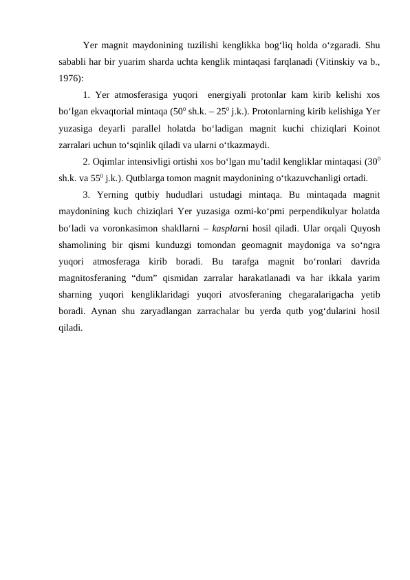 Yer magnit maydonining tuzilishi kenglikka bog‘liq holda o‘zgaradi. Shu
sababli har bir yuarim sharda uchta kenglik mintaqasi farqlanadi (Vitinskiy va b.,
1976):
1. Yer atmosferasiga yuqori  energiyali protonlar kam kirib kelishi xos
bo‘lgan ekvaqtorial mintaqa (500 sh.k. – 250 j.k.). Protonlarning kirib kelishiga Yer
yuzasiga  deyarli  parallel  holatda  bo‘ladigan  magnit  kuchi  chiziqlari  Koinot
zarralari uchun to‘sqinlik qiladi va ularni o‘tkazmaydi.
2. Oqimlar intensivligi ortishi xos bo‘lgan mu’tadil kengliklar mintaqasi (300
sh.k. va 550 j.k.). Qutblarga tomon magnit maydonining o‘tkazuvchanligi ortadi.
3.  Yerning  qutbiy  hududlari  ustudagi  mintaqa.  Bu  mintaqada  magnit
maydonining kuch chiziqlari Yer yuzasiga ozmi-ko‘pmi perpendikulyar holatda
bo‘ladi va voronkasimon shakllarni – kasplarni hosil qiladi. Ular orqali Quyosh
shamolining  bir  qismi  kunduzgi  tomondan  geomagnit  maydoniga  va  so‘ngra
yuqori  atmosferaga  kirib  boradi.  Bu  tarafga  magnit  bo‘ronlari  davrida
magnitosferaning  “dum”  qismidan  zarralar  harakatlanadi  va  har  ikkala  yarim
sharning  yuqori  kengliklaridagi  yuqori  atvosferaning  chegaralarigacha  yetib
boradi. Aynan shu zaryadlangan zarrachalar  bu yerda qutb yog‘dularini  hosil
qiladi.
 
