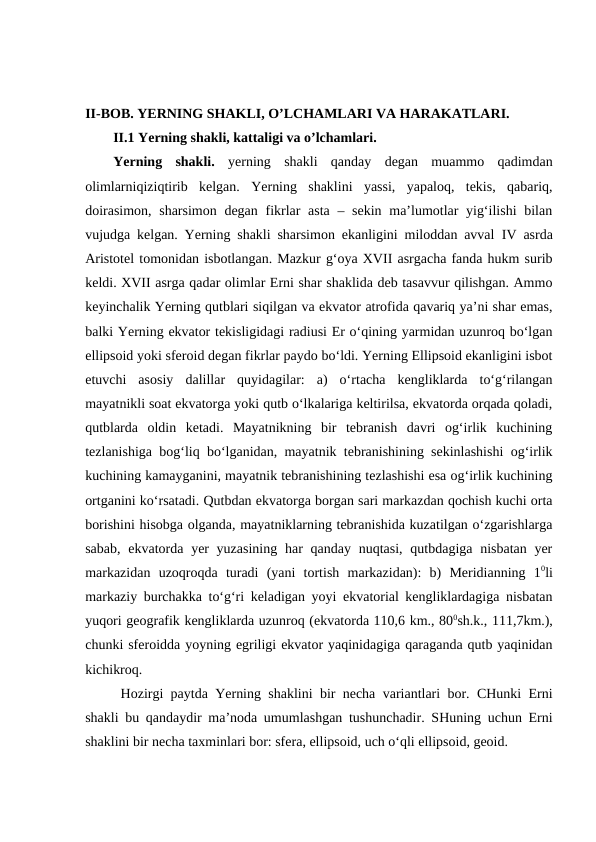 II-BOB. YERNING SHAKLI, O’LCHAMLARI VA HARAKATLARI.
II.1 Yerning shakli, kattaligi va o’lchamlari.
Yerning  shakli.  yerning shakli  qanday  degan  muammo  qadimdan
olimlarniqiziqtirib  kelgan.  Yerning  shaklini  yassi,  yapaloq,  tekis,  qabariq,
doirasimon, sharsimon degan fikrlar asta  – sekin ma’lumotlar  yig‘ilishi  bilan
vujudga kelgan. Yerning shakli sharsimon ekanligini miloddan avval  IV asrda
Aristotel tomonidan isbotlangan. Mazkur g‘oya XVII asrgacha fanda hukm surib
keldi. XVII asrga qadar olimlar Erni shar shaklida deb tasavvur qilishgan. Ammo
keyinchalik Yerning qutblari siqilgan va ekvator atrofida qavariq ya’ni shar emas,
balki Yerning ekvator tekisligidagi radiusi Er o‘qining yarmidan uzunroq bo‘lgan
ellipsoid yoki sferoid degan fikrlar paydo bo‘ldi. Yerning Ellipsoid ekanligini isbot
etuvchi  asosiy  dalillar  quyidagilar:  a)  o‘rtacha  kengliklarda  to‘g‘rilangan
mayatnikli soat ekvatorga yoki qutb o‘lkalariga keltirilsa, ekvatorda orqada qoladi,
qutblarda  oldin  ketadi.  Mayatnikning  bir  tebranish  davri  og‘irlik  kuchining
tezlanishiga bog‘liq bo‘lganidan, mayatnik tebranishining sekinlashishi og‘irlik
kuchining kamayganini, mayatnik tebranishining tezlashishi esa og‘irlik kuchining
ortganini ko‘rsatadi. Qutbdan ekvatorga borgan sari markazdan qochish kuchi orta
borishini hisobga olganda, mayatniklarning tebranishida kuzatilgan o‘zgarishlarga
sabab,  ekvatorda  yer  yuzasining  har  qanday nuqtasi,  qutbdagiga nisbatan yer
markazidan  uzoqroqda  turadi  (yani  tortish  markazidan):  b)  Meridianning  10li
markaziy burchakka to‘g‘ri keladigan yoyi ekvatorial kengliklardagiga nisbatan
yuqori geografik kengliklarda uzunroq (ekvatorda 110,6 km., 800sh.k., 111,7km.),
chunki sferoidda yoyning egriligi ekvator yaqinidagiga qaraganda qutb yaqinidan
kichikroq.
Hozirgi paytda Yerning shaklini bir necha variantlari bor. CHunki Erni
shakli bu qandaydir ma’noda umumlashgan tushunchadir. SHuning uchun Erni
shaklini bir necha taxminlari bor: sfera, ellipsoid, uch o‘qli ellipsoid, geoid.

