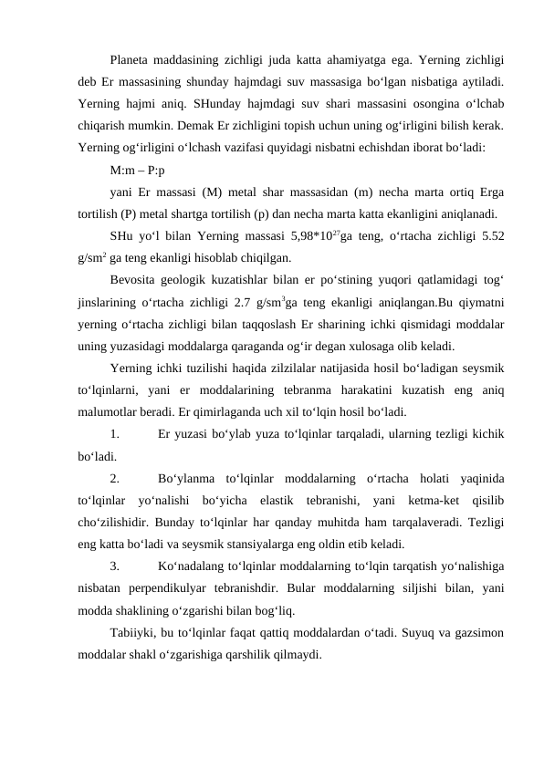 Planeta maddasining zichligi juda katta ahamiyatga ega. Yerning zichligi
deb Er massasining shunday hajmdagi suv massasiga bo‘lgan nisbatiga aytiladi.
Yerning hajmi aniq. SHunday hajmdagi suv shari massasini osongina o‘lchab
chiqarish mumkin. Demak Er zichligini topish uchun uning og‘irligini bilish kerak.
Yerning og‘irligini o‘lchash vazifasi quyidagi nisbatni echishdan iborat bo‘ladi:
M:m – P:p
yani Er massasi (M) metal shar massasidan (m) necha marta ortiq Erga
tortilish (P) metal shartga tortilish (p) dan necha marta katta ekanligini aniqlanadi.
SHu yo‘l bilan Yerning massasi 5,98*1027ga teng, o‘rtacha zichligi 5.52
g/sm2 ga teng ekanligi hisoblab chiqilgan.
Bevosita geologik kuzatishlar bilan er po‘stining yuqori qatlamidagi tog‘
jinslarining o‘rtacha zichligi 2.7 g/sm3ga teng ekanligi aniqlangan.Bu qiymatni
yerning o‘rtacha zichligi bilan taqqoslash Er sharining ichki qismidagi moddalar
uning yuzasidagi moddalarga qaraganda og‘ir degan xulosaga olib keladi.
Yerning ichki tuzilishi haqida zilzilalar natijasida hosil bo‘ladigan seysmik
to‘lqinlarni,  yani  er  moddalarining  tebranma  harakatini  kuzatish  eng  aniq
malumotlar beradi. Er qimirlaganda uch xil to‘lqin hosil bo‘ladi.
1.
Er yuzasi bo‘ylab yuza to‘lqinlar tarqaladi, ularning tezligi kichik
bo‘ladi.
2.
Bo‘ylanma  to‘lqinlar  moddalarning  o‘rtacha  holati  yaqinida
to‘lqinlar  yo‘nalishi  bo‘yicha  elastik  tebranishi,  yani  ketma-ket  qisilib
cho‘zilishidir. Bunday to‘lqinlar har qanday muhitda ham tarqalaveradi. Tezligi
eng katta bo‘ladi va seysmik stansiyalarga eng oldin etib keladi.
3.
Ko‘nadalang to‘lqinlar moddalarning to‘lqin tarqatish yo‘nalishiga
nisbatan  perpendikulyar  tebranishdir.  Bular  moddalarning  siljishi  bilan,  yani
modda shaklining o‘zgarishi bilan bog‘liq.
Tabiiyki, bu to‘lqinlar faqat qattiq moddalardan o‘tadi. Suyuq va gazsimon
moddalar shakl o‘zgarishiga qarshilik qilmaydi.
