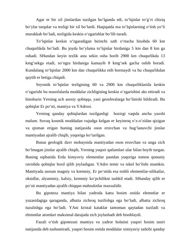 Agar er bir xil jinslardan tuzilgan bo‘lganda edi, to‘lqinlar to‘g‘ri chiziq
bo‘ylar tarqalar va tezligi bir xil bo‘lardi. Haqiqatda esa to‘lqinlarning o‘tish yo‘li
murakkab bo‘ladi, tezligida keskin o‘zgarishlar bo‘lib turadi.
To‘lqinlar  keskin  o‘zgaradigan  birinchi  sath  o‘rtacha  hisobda  60  km
chuqurlikda bo‘ladi. Bu joyda bo‘ylama to‘lqinlar birdaniga 5 km dan 8 km ga
oshadi. SHundan keyin tezlik asta sekin osha borib 2900 km chuqurlikda 13
kmg‘sekga  etadi,  so‘ngra  birdaniga  kamayib  8  kmg‘sek  gacha  oshib  boradi.
Kundalang to‘lqinlar 2000 km dan chuqurlikka etib bormaydi va bu chuqurlikdan
qaytib er betiga chiqadi.
Seysmik  to‘lqinlar  tezligining  60  va  2900  km  chuqurliklarida  keskin
o‘zgarishi bu masofalarda moddalar zichligining keskin o‘zgarishini aks ettiradi va
binobarin Yerning uch asosiy qobiqqa, yani geosferalarga bo‘linishi bildiradi. Bu
qobiqlar Er po‘sti, mantiya va YAdrosi.
Yerning  qanday  qobiqlardan  tuzilganligi   hozirgi  vaqtda  ancha  yaxshi
malum. Sovuq kosmik moddadan vujudga kelgan er keyinroq o‘z-o‘zidan qizigan
va  qisman  erigan  buning  natijasida  oson  eruvchan  va  bug‘lanuvchi  jinslar
mantiyadan ajralib chiqib, yuqoriga ko‘tarilgan.
Butun geologik davr mobaynida mantiyadan oson eruvchan va unga zich
bo‘lmagan jinslar ajralib chiqib, Yerning yuqori qatlamlari ular bilan boyib turgan.
Buning oqibatida Erda kimyoviy elementlar  pastdan yuqoriga tomon qonuniy
ravishda qobiqlar hosil qilib joylashgan. YAdro temir va nikel bo‘lishi mumkin.
Mantiyada asosan magniy va kremniy, Er po‘stida esa toshli elementlar-silikatlar,
oksidlar, alyuminiy, kalsiy, kremniy ko‘pchilikni tashkil etadi. SHunday qilib er
po‘sti mantiyadan ajralib chiqqan mahsulotlar maxsulidir. 
Bu  gipoteza  mantiya  bilan  yadroda  katta  bosim  ostida  elemntlar  er
yuzasidagiga qaraganda, albatta zichroq tuzilishga ega bo‘ladi, albatta zichroq
tuzulishga  ega  bo‘ladi.  YAni  kristal  kataklar  tamoman  qaytadan  tuziladi  va
elemntlar atomlari maksimal darajada zich joylashadi deb hisoblaydi. 
Fazali  o‘tish  gipotezasi  mantiya  va  yadror  holatini  yuqori  bosim  tasiri
natijasida deb tushuntiradi, yuqori bosim ostida moddalar ximiyaviy tarkibi qanday
