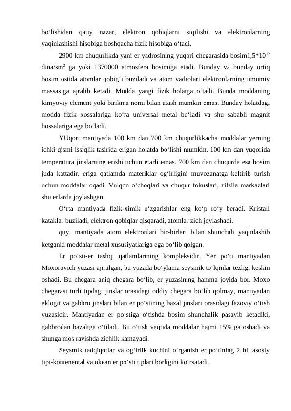 bo‘lishidan  qatiy  nazar,  elektron  qobiqlarni  siqilishi  va  elektronlarning
yaqinlashishi hisobiga boshqacha fizik hisobiga o‘tadi. 
2900 km chuqurlikda yani er yadrosining yuqori chegarasida bosim1,5*1012
dina/sm2 ga yoki 1370000 atmosfera bosimiga etadi. Bunday va bunday ortiq
bosim ostida atomlar qobig‘i buziladi va atom yadrolari elektronlarning umumiy
massasiga ajralib ketadi. Modda yangi fizik holatga o‘tadi. Bunda moddaning
kimyoviy element yoki birikma nomi bilan atash mumkin emas. Bunday holatdagi
modda fizik  xossalariga  ko‘ra universal  metal  bo‘ladi  va shu  sababli  magnit
hossalariga ega bo‘ladi. 
YUqori mantiyada 100 km dan 700 km chuqurlikkacha moddalar yerning
ichki qismi issiqlik tasirida erigan holatda bo‘lishi mumkin. 100 km dan yuqorida
temperatura jinslarning erishi uchun etarli emas. 700 km dan chuqurda esa bosim
juda kattadir. eriga qatlamda materiklar og‘irligini muvozanatga keltirib turish
uchun moddalar oqadi. Vulqon o‘choqlari va chuqur fokuslari, zilzila markazlari
shu erlarda joylashgan. 
O‘rta  mantiyada  fizik-ximik  o‘zgarishlar  eng  ko‘p  ro‘y  beradi.  Kristall
kataklar buziladi, elektron qobiqlar qisqaradi, atomlar zich joylashadi. 
quyi  mantiyada  atom  elektronlari  bir-birlari  bilan  shunchali  yaqinlashib
ketganki moddalar metal xususiyatlariga ega bo‘lib qolgan. 
Er  po‘sti-er  tashqi  qatlamlarining  kompleksidir.  Yer  po‘ti  mantiyadan
Moxorovich yuzasi ajiralgan, bu yuzada bo‘ylama seysmik to‘lqinlar tezligi keskin
oshadi. Bu chegara aniq chegara bo‘lib, er yuzasining hamma joyida bor. Moxo
chegarasi turli tipdagi jinslar orasidagi oddiy chegara bo‘lib qolmay, mantiyadan
eklogit va gabbro jinslari bilan er po‘stining bazal jinslari orasidagi fazoviy o‘tish
yuzasidir. Mantiyadan er po‘stiga o‘tishda bosim shunchalik pasayib ketadiki,
gabbrodan bazaltga o‘tiladi. Bu o‘tish vaqtida moddalar hajmi 15% ga oshadi va
shunga mos ravishda zichlik kamayadi. 
Seysmik tadqiqotlar va og‘irlik kuchini o‘rganish er po‘tining 2 hil asosiy
tipi-kontenental va okean er po‘sti tiplari borligini ko‘rsatadi. 
