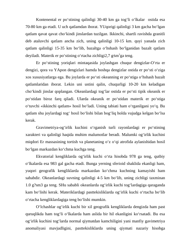 Kontenental er po‘stining qalinligi 30-40 km ga tog‘li o‘lkalar  ostida esa
70-80 km ga etadi. U uch qatlamdan iborat. YUqorigi qalinligi 3 km gacha bo‘lgan
qatlam qavat qavat cho‘kindi jinslardan tuzilgan. Ikkinchi, shartli ravishda granitli
deb ataluvchi qatlam ancha zich, uning qalinligi 10-15 km. quyi yanada zich
qatlam qalinligi 15-35 km bo‘lib, bazaltga o‘hshash bo‘lganidan bazalt qatlam
deyiladi. Materik er po‘stining o‘rtacha zichligi2,7 g∕sm3ga teng. 
Er po‘stining yoriqlari mintaqasida joylashgan chuqur dengizlar-O‘rta er
dengizi, qora va YApon dengizlari hamda boshqa dengizlar ostida er po‘sti o‘ziga
xos xususiyatlarga ega. Bu joylarda er po‘sti okeanning er po‘stiga o‘hshash bazalt
qatlamlaridan  iborat.  Lekin  uni  ustini  qalin,  chuqurligi  10-20  km  keladigan
cho‘kindi jinslar qoplangan. Okeanlardagi tog‘lar ostida er po‘sti tipik okeanik er
po‘stidan  biroz  farq  qiladi.  Ularda  okeanik  er  po‘stidan  materik  er  po‘stiga
o‘tuvchi «ikkinchi qatlam» hosil bo‘ladi. Uning tabiati ham o‘rganilgani yo‘q. Bu
qatlam shu joylardagi tog‘ hosil bo‘lishi bilan bog‘liq holda vujudga kelgan bo‘lsa
kerak.
Gravimetriya-og‘irlik  kuchini  o‘rganish  turli  rayonlardagi  er  po‘stining
xarakteri va qalinligi haqida muhim malumotlar beradi. Malumki og‘irlik kuchini
miqdori Er massasining tortish va planetaning o‘z o‘qi atrofida aylanishidan hosil
bo‘lgan markazdan ko‘chma kuchga teng. 
Ekvatorial kengliklarda og‘irlik kuchi o‘rta hisobda 978 ga teng, qutbiy
o‘lkalarda esa 983 gal gacha etadi. Bunga yerning sferioid shaklida ekanligi ham,
yuqori  geografik  kengliklarda  markazdan  ko‘chma  kuchning  kamayishi  ham
sababdir. Okeanlardagi suvning qalinligi 4-5 km bo‘lib, uning zichligi taxminan
1.0 g?sm3 ga teng. SHu sababli okeanlarda og‘irlik kuchi tog‘lardagiga qaraganda
kam bo‘lishi kerak. Materiklardagi pasttekisliklarda og‘irlik kuchi o‘rtacha bo‘lib
o‘rtacha kengliklardagiga teng bo‘lishi mumkin. 
O‘lchashlar og‘irlik kuchi bir xil geografik kengliklarda dengizda ham past
quruqlikda ham tog‘li o‘lkalarda ham aslida bir hil ekanligini ko‘rsatadi. Bu esa
og‘irlik kuchini tog‘larda normal qiymatdan kamchiligini yani manfiy gavimetriya
anomaliyasi  mavjudligini,  pasttekisliklarda  uning  qiymati  nazariy  hisobga
