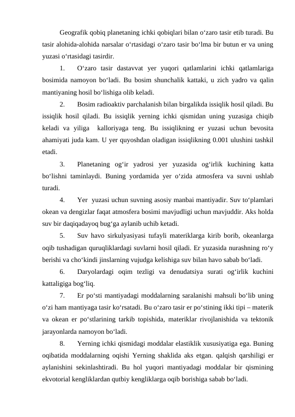 Geografik qobiq planetaning ichki qobiqlari bilan o‘zaro tasir etib turadi. Bu
tasir alohida-alohida narsalar o‘rtasidagi o‘zaro tasir bo‘lma bir butun er va uning
yuzasi o‘rtasidagi tasirdir.
1.
O‘zaro  tasir  dastavvat  yer  yuqori  qatlamlarini  ichki  qatlamlariga
bosimida namoyon bo‘ladi.  Bu bosim shunchalik kattaki, u zich yadro va qalin
mantiyaning hosil bo‘lishiga olib keladi.
2.
Bosim radioaktiv parchalanish bilan birgalikda issiqlik hosil qiladi. Bu
issiqlik hosil qiladi. Bu issiqlik yerning ichki qismidan uning yuzasiga chiqib
keladi  va  yiliga   kalloriyaga  teng.  Bu  issiqlikning  er  yuzasi  uchun  bevosita
ahamiyati juda kam. U yer quyoshdan oladigan issiqlikning 0.001 ulushini tashkil
etadi.
3.
Planetaning  og‘ir  yadrosi  yer  yuzasida  og‘irlik  kuchining  katta
bo‘lishni taminlaydi.  Buning yordamida  yer o‘zida atmosfera va suvni ushlab
turadi.
4.
Yer  yuzasi uchun suvning asosiy manbai mantiyadir. Suv to‘plamlari
okean va dengizlar faqat atmosfera bosimi mavjudligi uchun mavjuddir. Aks holda
suv bir daqiqadayoq bug‘ga aylanib uchib ketadi.
5.
Suv havo sirkulyasiyasi tufayli materiklarga kirib borib, okeanlarga
oqib tushadigan quruqliklardagi suvlarni hosil qiladi. Er yuzasida nurashning ro‘y
berishi va cho‘kindi jinslarning vujudga kelishiga suv bilan havo sabab bo‘ladi.
6.
Daryolardagi  oqim  tezligi  va  denudatsiya  surati  og‘irlik  kuchini
kattaligiga bog‘liq.
7.
Er po‘sti mantiyadagi moddalarning saralanishi mahsuli bo‘lib uning
o‘zi ham mantiyaga tasir ko‘rsatadi. Bu o‘zaro tasir er po‘stining ikki tipi – materik
va okean er po‘stlarining tarkib topishida, materiklar rivojlanishida va tektonik
jarayonlarda namoyon bo‘ladi.
8.
Yerning ichki qismidagi moddalar elastiklik xususiyatiga ega. Buning
oqibatida moddalarning oqishi Yerning shaklida aks etgan. qalqish qarshiligi er
aylanishini sekinlashtiradi. Bu hol yuqori mantiyadagi moddalar bir qismining
ekvotorial kengliklardan qutbiy kengliklarga oqib borishiga sabab bo‘ladi.
