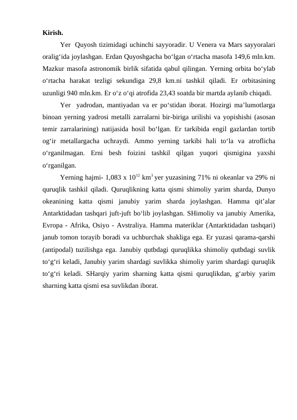 Kirish.
Yer  Quyosh tizimidagi uchinchi sayyoradir. U Venera va Mars sayyoralari
oralig‘ida joylashgan. Erdan Quyoshgacha bo‘lgan o‘rtacha masofa 149,6 mln.km.
Mazkur masofa astronomik birlik sifatida qabul qilingan. Yerning orbita bo‘ylab
o‘rtacha  harakat  tezligi  sekundiga  29,8  km.ni  tashkil  qiladi.  Er  orbitasining
uzunligi 940 mln.km. Er o‘z o‘qi atrofida 23,43 soatda bir martda aylanib chiqadi.
Yer  yadrodan, mantiyadan va er po‘stidan iborat. Hozirgi ma’lumotlarga
binoan yerning yadrosi metalli zarralarni bir-biriga urilishi va yopishishi (asosan
temir zarralarining) natijasida hosil bo‘lgan. Er tarkibida engil gazlardan tortib
og‘ir  metallargacha  uchraydi.  Ammo  yerning  tarkibi  hali  to‘la  va  atroflicha
o‘rganilmagan.  Erni  besh  foizini  tashkil  qilgan  yuqori  qismigina  yaxshi
o‘rganilgan. 
     
Yerning hajmi- 1,083 x 1012 km3 yer yuzasining 71% ni okeanlar va 29% ni
quruqlik tashkil qiladi. Quruqlikning katta qismi shimoliy yarim sharda, Dunyo
okeanining  katta  qismi  janubiy  yarim  sharda  joylashgan.  Hamma  qit’alar
Antarktidadan tashqari juft-juft bo‘lib joylashgan. SHimoliy va janubiy Amerika,
Evropa - Afrika, Osiyo - Avstraliya. Hamma materiklar (Antarktidadan tashqari)
janub tomon torayib boradi va uchburchak shakliga ega. Er yuzasi qarama-qarshi
(antipodal) tuzilishga ega. Janubiy qutbdagi quruqlikka shimoliy qutbdagi suvlik
to‘g‘ri keladi, Janubiy yarim shardagi suvlikka shimoliy yarim shardagi quruqlik
to‘g‘ri keladi. SHarqiy yarim sharning katta qismi quruqlikdan, g‘arbiy yarim
sharning katta qismi esa suvlikdan iborat.
