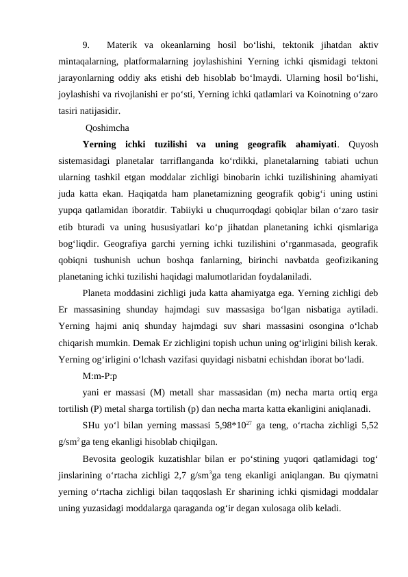 9.
Materik  va  okeanlarning  hosil  bo‘lishi,  tektonik  jihatdan  aktiv
mintaqalarning, platformalarning joylashishini  Yerning ichki qismidagi  tektoni
jarayonlarning oddiy aks etishi deb hisoblab bo‘lmaydi. Ularning hosil bo‘lishi,
joylashishi va rivojlanishi er po‘sti, Yerning ichki qatlamlari va Koinotning o‘zaro
tasiri natijasidir.
Qoshimcha
Yerning  ichki  tuzilishi  va  uning  geografik  ahamiyati.  Quyosh
sistemasidagi  planetalar  tarriflanganda  ko‘rdikki,  planetalarning  tabiati  uchun
ularning tashkil etgan moddalar zichligi binobarin ichki tuzilishining ahamiyati
juda katta ekan. Haqiqatda ham planetamizning geografik qobig‘i uning ustini
yupqa qatlamidan iboratdir. Tabiiyki u chuqurroqdagi qobiqlar bilan o‘zaro tasir
etib bturadi va uning hususiyatlari  ko‘p jihatdan planetaning ichki qismlariga
bog‘liqdir. Geografiya garchi yerning ichki tuzilishini o‘rganmasada, geografik
qobiqni  tushunish  uchun  boshqa  fanlarning,  birinchi  navbatda  geofizikaning
planetaning ichki tuzilishi haqidagi malumotlaridan foydalaniladi. 
Planeta moddasini zichligi juda katta ahamiyatga ega. Yerning zichligi deb
Er  massasining  shunday  hajmdagi  suv  massasiga  bo‘lgan  nisbatiga  aytiladi.
Yerning  hajmi  aniq  shunday  hajmdagi  suv  shari  massasini  osongina  o‘lchab
chiqarish mumkin. Demak Er zichligini topish uchun uning og‘irligini bilish kerak.
Yerning og‘irligini o‘lchash vazifasi quyidagi nisbatni echishdan iborat bo‘ladi. 
M:m-P:p       
yani er massasi (M) metall shar massasidan (m) necha marta ortiq erga
tortilish (P) metal sharga tortilish (p) dan necha marta katta ekanligini aniqlanadi. 
SHu yo‘l bilan yerning massasi 5,98*1027 ga teng, o‘rtacha zichligi 5,52
g/sm2 ga teng ekanligi hisoblab chiqilgan. 
Bevosita geologik kuzatishlar bilan er po‘stining yuqori qatlamidagi tog‘
jinslarining o‘rtacha zichligi 2,7 g/sm3ga teng ekanligi aniqlangan. Bu qiymatni
yerning o‘rtacha zichligi bilan taqqoslash Er sharining ichki qismidagi moddalar
uning yuzasidagi moddalarga qaraganda og‘ir degan xulosaga olib keladi. 
