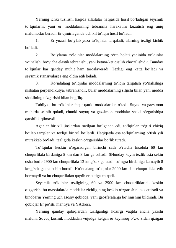 Yerning ichki tuzilishi haqida zilzilalar natijasida hosil bo‘ladigan seysmik
to‘lqinlarni,  yani  er  moddalarining  tebranma  harakatini  kuzatish  eng  aniq
malumotlar beradi. Er qimirlaganda uch xil to‘lqin hosil bo‘ladi. 
1.
Er yuzasi bo‘ylab yuza to‘lqinlar tarqaladi, ularning tezligi kichik
bo‘ladi. 
2.
Bo‘ylama to‘lqinlar moddalarning o‘rta holati yaqinida to‘lqinlar
yo‘nalishi bo‘yicha elastik tebranishi, yani ketma-ket qisilib cho‘zilishidir. Bunday
to‘lqinlar  har  qanday  muhit  ham  tarqalaveradi.  Tezligi  eng  katta  bo‘ladi  va
seysmik stansiyalarga eng oldin etib keladi. 
3.
Ko‘ndalang to‘lqinlar moddalarning to‘lqin tarqatish yo‘nalishiga
nisbatan perpendikulyar tebranishdir, bular moddalarning siljishi bilan yani modda
shaklining o‘zgarishi bilan bog‘liq.
Tabiiyki, bu to‘lqinlar faqat qattiq moddalardan o‘tadi. Suyuq va gazsimon
muhitda so‘nib qoladi, chunki suyuq va gazsimon moddalar shakl o‘zgarishiga
qarshilik qilmaydi.
Agar er bir xil jinslardan tuzilgan bo‘lganda edi, to‘lqinlar to‘g‘ri chiziq
bo‘lab tarqalar va tezligi bir xil bo‘lardi. Haqiqatda esa to‘lqinlarning o‘tish yili
murakkab bo‘ladi, tezligida keskin o‘zgarishlar bo‘lib turadi. 
To‘lqinlar  keskin  o‘zgaradigan  birinchi  sath  o‘rtacha  hisobda  60  km
chuqurlikda birdaniga 5 km dan 8 km ga oshadi. SHunday keyin tezlik asta sekin
osha borib 2900 km chuqurlikda 13 kmg‘sek ga etadi, so‘ngra birdaniga kamayib 8
kmg‘sek gacha oshib boradi. Ko‘ndalang to‘lqinlar 2000 km dan chuqurlikka etib
bormaydi va bu chuqurlikdan qaytib er betiga chiqadi. 
Seysmik  to‘lqinlar  tezligining  60  va  2900  km  chuqurliklarida  keskin
o‘zgarishi bu masofalarda moddalar zichligining keskin o‘zgarishini aks ettiradi va
binobarin Yerning uch asosiy qobiqqa, yani geosferalarga bo‘linishini bildiradi. Bu
qobiqlar Er po‘sti, mantiya va YAdrosi. 
Yerning  qanday  qobiqlardan  tuzilganligi  hozirgi  vaqtda  ancha  yaxshi
malum. Sovuq kosmik moddadan vujudga kelgan er keyinroq o‘z-o‘zidan qizigan
