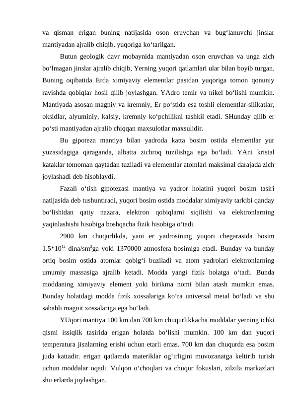 va  qisman  erigan  buning  natijasida  oson  eruvchan  va  bug‘lanuvchi  jinslar
mantiyadan ajralib chiqib, yuqoriga ko‘tarilgan. 
Butun geologik davr mobaynida mantiyadan oson eruvchan va unga zich
bo‘lmagan jinslar ajralib chiqib, Yerning yuqori qatlamlari ular bilan boyib turgan.
Buning oqibatida Erda ximiyaviy elementlar pastdan yuqoriga tomon qonuniy
ravishda qobiqlar hosil qilib joylashgan. YAdro temir va nikel bo‘lishi mumkin.
Mantiyada asosan magniy va kremniy, Er po‘stida esa toshli elementlar-silikatlar,
oksidlar, alyuminiy, kalsiy, kremniy ko‘pchilikni tashkil etadi. SHunday qilib er
po‘sti mantiyadan ajralib chiqqan maxsulotlar maxsulidir. 
Bu  gipoteza  mantiya  bilan  yadroda  katta  bosim  ostida  elementlar  yur
yuzasidagiga  qaraganda,  albatta  zichroq  tuzilishga  ega  bo‘ladi.  YAni  kristal
kataklar tomoman qaytadan tuziladi va elementlar atomlari maksimal darajada zich
joylashadi deb hisoblaydi. 
Fazali  o‘tish  gipotezasi  mantiya  va  yadror  holatini  yuqori  bosim  tasiri
natijasida deb tushuntiradi, yuqori bosim ostida moddalar ximiyaviy tarkibi qanday
bo‘lishidan  qatiy  nazara,  elektron  qobiqlarni  siqilishi  va  elektronlarning
yaqinlashishi hisobiga boshqacha fizik hisobiga o‘tadi. 
2900  km  chuqurlikda,  yani  er  yadrosining  yuqori  chegarasida  bosim
1.5*1012 dina/sm2ga yoki 1370000 atmosfera bosimiga etadi. Bunday va bunday
ortiq bosim ostida atomlar qobig‘i buziladi va atom yadrolari elektronlarning
umumiy  massasiga  ajralib  ketadi.  Modda  yangi  fizik  holatga  o‘tadi.  Bunda
moddaning ximiyaviy  element  yoki  birikma  nomi  bilan  atash  mumkin emas.
Bunday holatdagi modda fizik xossalariga ko‘ra universal metal bo‘ladi va shu
sababli magnit xossalariga ega bo‘ladi. 
YUqori mantiya 100 km dan 700 km chuqurlikkacha moddalar yerning ichki
qismi  issiqlik  tasirida  erigan  holatda  bo‘lishi  mumkin.  100  km  dan  yuqori
temperatura jisnlarning erishi uchun etarli emas. 700 km dan chuqurda esa bosim
juda kattadir. erigan qatlamda materiklar og‘irligini muvozanatga keltirib turish
uchun moddalar oqadi. Vulqon o‘choqlari va chuqur fokuslari, zilzila markazlari
shu erlarda joylashgan. 
