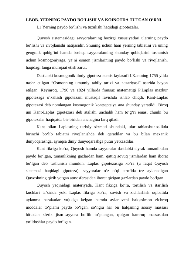 I-BOB. YERNING PAYDO BO’LISHI VA KOINOTDA TUTGAN O’RNI.
I.1 Yerning paydo bo’lishi va tuzulishi haqidagi gipotezalar.
Quyosh sistemasidagi sayyoralarning hozirgi xususiyatlari ularning paydo
bo‘lishi va rivojlanishi natijasidir. Shuning uchun ham yerning tabiatini va uning
geograik qobig‘ini hamda boshqa sayyoralarning shunday qobiqlarini tushunish
uchun kosmogoniyaga, ya’ni osmon jismlarining paydo bo’lishi va rivojlanishi
haqidagi fanga murojaat etish zarur.
Dastlabki kosmogonik ilmiy gipoteza nemis faylasufi I.Kantning 1755 yilda
nashr  etilgan “Osmonning  umumiy tabiiy tarixi  va nazariyasi”  asarida bayon
etilgan. Keyinroq, 1796 va 1824 yillarda fransuz matematigi P.Laplas mazkur
gipotezaga  o’xshash  gipotezani  mustaqil  ravishda  ishlab  chiqdi.  Kant-Laplas
gipotezasi deb nomlangan kosmogonik kontseptsiya ana shunday yaratildi. Biroq
uni Kant-Laplas gipotezasi deb atalishi unchalik ham to‘g‘ri emas, chunki bu
gipotezalar haqiqatda bir-biridan anchagina farq qiladi.
Kant  bilan  Laplasning  tarixiy  xizmati  shundaki,  ular  tabiatshunoslikda
birinchi  bo‘lib  tabiatni  rivojlanishda  deb  qaradilar  va  bu  bilan  mexanik
dunyoqarashga, ayniqsa diniy dunyoqarashga putur yetkazdilar.
Kant fikriga ko‘ra, Quyosh hamda sayyoralar dastlabki siyrak tumanlikdan
paydo bo‘lgan, tumanlikning gazlardan ham, qattiq sovuq jismlardan ham iborat
bo‘lgan  deb  tushunish  mumkin.  Laplas  gipotezasiga  ko‘ra  (u  faqat  Quyosh
sistemasi  haqidagi  gipoteza),  sayyoralar  o‘z  o‘qi  atrofida  tez  aylanadigan
Quyoshning qizib yotgan atmosferasidan iborat qizigan gazlardan paydo bo‘lgan.
Quyosh  yaqinidagi  materiyada,  Kant  fikriga  ko‘ra,  tortilish  va  itarilish
kuchlari  ta’sirida  yoki  Laplas  fikriga  ko‘ra,  sovish  va  zichlashish  oqibatida
aylanma  harakatlar  vujudga  kelgan  hamda  aylanuvchi  halqasimon  zichroq
moddalar  to‘plami  paydo bo‘lgan,  so‘ngra  har  bir  halqaning  asosiy  massasi
bittadan  sferik  jism-sayyora  bo‘lib  to‘plangan,  qolgan  kamroq  massasidan
yo‘ldoshlar paydo bo‘lgan.
