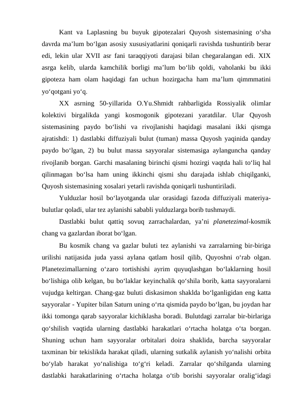 Kant  va  Laplasning  bu  buyuk  gipotezalari  Quyosh  sistemasining  o‘sha
davrda ma’lum bo‘lgan asosiy xususiyatlarini qoniqarli ravishda tushuntirib berar
edi, lekin ular XVII asr fani taraqqiyoti darajasi bilan chegaralangan edi. XIX
asrga  kelib,  ularda  kamchilik  borligi  ma’lum  bo‘lib  qoldi, vaholanki  bu ikki
gipoteza  ham  olam  haqidagi  fan uchun hozirgacha  ham  ma’lum  qimmmatini
yo‘qotgani yo‘q.
XX  asrning  50-yillarida  O.Yu.Shmidt  rahbarligida  Rossiyalik  olimlar
kolektivi  birgalikda  yangi  kosmogonik  gipotezani  yaratdilar.  Ular  Quyosh
sistemasining  paydo bo‘lishi  va  rivojlanishi  haqidagi  masalani  ikki  qismga
ajratishdi: 1) dastlabki diffuziyali bulut (tuman) massa Quyosh yaqinida qanday
paydo bo‘lgan, 2) bu bulut massa sayyoralar sistemasiga aylanguncha qanday
rivojlanib borgan. Garchi masalaning birinchi qismi hozirgi vaqtda hali to‘liq hal
qilinmagan  bo‘lsa  ham  uning  ikkinchi  qismi  shu  darajada  ishlab  chiqilganki,
Quyosh sistemasining xosalari yetarli ravishda qoniqarli tushuntiriladi.   
Yulduzlar hosil bo‘layotganda ular  orasidagi fazoda diffuziyali materiya-
bulutlar qoladi, ular tez aylanishi sababli yulduzlarga borib tushmaydi.
Dastlabki  bulut  qattiq  sovuq  zarrachalardan,  ya’ni  planetezimal-kosmik
chang va gazlardan iborat bo‘lgan.
Bu kosmik chang va gazlar buluti tez aylanishi va zarralarning bir-biriga
urilishi natijasida juda yassi aylana qatlam hosil qilib, Quyoshni o‘rab  olgan.
Planetezimallarning  o‘zaro tortishishi  ayrim  quyuqlashgan  bo‘laklarning  hosil
bo‘lishiga olib kelgan, bu bo‘laklar keyinchalik qo‘shila borib, katta sayyoralarni
vujudga keltirgan. Chang-gaz buluti diskasimon shaklda bo‘lganligidan eng katta
sayyoralar - Yupiter bilan Saturn uning o‘rta qismida paydo bo‘lgan, bu joydan har
ikki tomonga qarab sayyoralar kichiklasha boradi. Bulutdagi zarralar bir-birlariga
qo‘shilish  vaqtida ularning dastlabki  harakatlari  o‘rtacha  holatga o‘ta  borgan.
Shuning  uchun  ham  sayyoralar  orbitalari  doira  shaklida,  barcha  sayyoralar
taxminan bir tekislikda harakat qiladi, ularning sutkalik aylanish yo‘nalishi orbita
bo‘ylab  harakat  yo‘nalishiga  to‘g‘ri  keladi.  Zarralar  qo‘shilganda  ularning
dastlabki  harakatlarining  o‘rtacha  holatga  o‘tib  borishi  sayyoralar  oralig‘idagi
