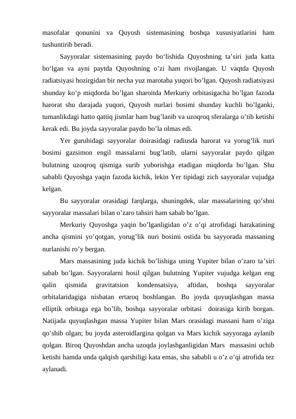 masofalar  qonunini  va  Quyosh  sistemasining  boshqa  xususiyatlarini  ham
tushuntirib beradi.
Sayyoralar sistemasining paydo bo‘lishida Quyoshning ta’siri juda katta
bo‘lgan va ayni  paytda Quyoshning  o’zi  ham  rivojlangan.  U vaqtda Quyosh
radiatsiyasi hozirgidan bir necha yuz marotaba yuqori bo’lgan. Quyosh radiatsiyasi
shunday ko’p miqdorda bo’lgan sharoitda Merkuriy orbitasigacha bo’lgan fazoda
harorat shu darajada yuqori, Quyosh nurlari bosimi shunday kuchli bo’lganki,
tumanlikdagi hatto qattiq jismlar ham bug’lanib va uzoqroq sferalarga o’tib ketishi
kerak edi. Bu joyda sayyoralar paydo bo’la olmas edi.
Yer guruhidagi sayyoralar doirasidagi radiusda harorat va yorug’lik nuri
bosimi  gazsimon  engil  massalarni  bug’latib,  ularni  sayyoralar  paydo  qilgan
bulutning  uzoqroq  qismiga  surib  yuborishga  etadigan  miqdorda  bo’lgan.  Shu
sababli Quyoshga yaqin fazoda kichik, lekin Yer tipidagi zich sayyoralar vujudga
kelgan.
Bu sayyoralar orasidagi farqlarga, shuningdek, ular massalarining qo’shni
sayyoralar massalari bilan o’zaro tahsiri ham sabab bo’lgan.
Merkuriy Quyoshga yaqin bo’lganligidan o’z o’qi atrofidagi harakatining
ancha qismini yo’qotgan, yorug’lik nuri bosimi ostida bu sayyorada massaning
nurlanishi ro’y bergan.
Mars massasining juda kichik bo’lishiga uning Yupiter bilan o’zaro ta’siri
sabab bo’lgan. Sayyoralarni hosil qilgan bulutning Yupiter vujudga kelgan eng
qalin  qismida  gravitatsion  kondensatsiya,  aftidan,  boshqa  sayyoralar
orbitalaridagiga  nisbatan  ertaroq  boshlangan.  Bu  joyda  quyuqlashgan  massa
elliptik orbitaga ega bo’lib, boshqa sayyoralar orbitasi  doirasiga kirib borgan.
Natijada quyuqlashgan massa Yupiter bilan Mars orasidagi massani ham o’ziga
qo’shib olgan; bu joyda asteroidlargina qolgan va Mars kichik sayyoraga aylanib
qolgan. Biroq Quyoshdan ancha uzoqda joylashganligidan Mars  massasini uchib
ketishi hamda unda qalqish qarshiligi kata emas, shu sababli u o’z o’qi atrofida tez
aylanadi.
