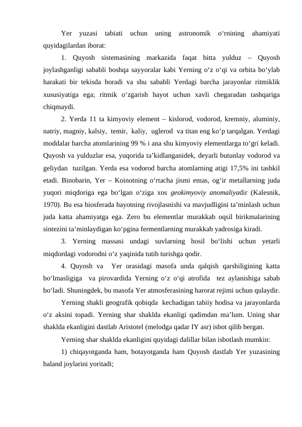 Yer  yuzasi  tabiati  uchun  uning  astronomik  o‘rnining  ahamiyati
quyidagilardan iborat:
1.  Quyosh  sistemasining  markazida  faqat  bitta  yulduz  –  Quyosh
joylashganligi sababli boshqa sayyoralar kabi Yerning o‘z o‘qi va orbita bo‘ylab
harakati bir tekisda boradi va shu sababli Yerdagi barcha jarayonlar ritmiklik
xususiyatiga  ega;  ritmik  o‘zgarish  hayot  uchun  xavli  chegaradan  tashqariga
chiqmaydi.
2. Yerda 11 ta kimyoviy element – kislorod, vodorod, kremniy, aluminiy,
natriy, magniy, kalsiy,  temir,  kaliy,  uglerod  va titan eng ko’p tarqalgan. Yerdagi
moddalar barcha atomlarining 99 % i ana shu kimyoviy elementlarga to‘gri keladi.
Quyosh va yulduzlar esa, yuqorida ta’kidlanganidek, deyarli butunlay vodorod va
geliydan  tuzilgan. Yerda esa vodorod barcha atomlarning atigi 17,5% ini tashkil
etadi. Binobarin, Yer – Koinotning o‘rtacha jismi emas, og‘ir metallarning juda
yuqori miqdoriga ega bo‘lgan o‘ziga xos  geokimyoviy anomaliyadir (Kalesnik,
1970). Bu esa biosferada hayotning rivojlasnishi va mavjudligini ta’minlash uchun
juda katta ahamiyatga ega. Zero bu elementlar murakkab oqsil birikmalarining
sintezini ta’minlaydigan ko‘pgina fermentlarning murakkab yadrosiga kiradi.
3.  Yerning  massasi  undagi  suvlarning  hosil  bo‘lishi  uchun  yetarli
miqdordagi vodorodni o‘z yaqinida tutib turishga qodir.
4.  Quyosh  va   Yer  orasidagi  masofa  unda  qalqish  qarshiligining  katta
bo‘lmasligiga  va pirovardida Yerning o‘z o‘qi atrofida  tez aylanishiga sabab
bo‘ladi. Shuningdek, bu masofa Yer atmosferasining harorat rejimi uchun qulaydir.
Yerning shakli geografik qobiqda  kechadigan tabiiy hodisa va jarayonlarda
o‘z aksini topadi. Yerning shar shaklda ekanligi qadimdan ma’lum. Uning shar
shaklda ekanligini dastlab Aristotel (melodga qadar IY asr) isbot qilib bergan.
 
Yerning shar shaklda ekanligini quyidagi dalillar bilan isbotlash mumkin:
1) chiqayotganda ham, botayotganda ham Quyosh dastlab Yer yuzasining
baland joylarini yoritadi;
