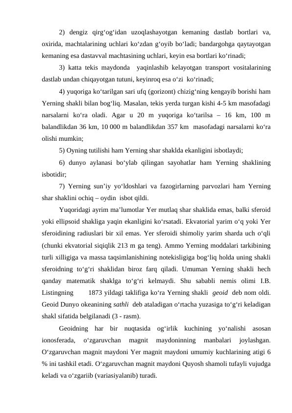 2)  dengiz  qirg‘og‘idan  uzoqlashayotgan  kemaning  dastlab  bortlari  va,
oxirida, machtalarining uchlari ko‘zdan g‘oyib bo‘ladi; bandargohga qaytayotgan
kemaning esa dastavval machtasining uchlari, keyin esa bortlari ko‘rinadi;
3) katta tekis maydonda  yaqinlashib kelayotgan transport vositalarining
dastlab undan chiqayotgan tutuni, keyinroq esa o‘zi  ko‘rinadi;
4) yuqoriga ko‘tarilgan sari ufq (gorizont) chizig‘ning kengayib borishi ham
Yerning shakli bilan bog‘liq. Masalan, tekis yerda turgan kishi 4-5 km masofadagi
narsalarni  ko‘ra  oladi.  Agar  u  20  m  yuqoriga  ko‘tarilsa  –  16  km,  100  m
balandlikdan 36 km, 10 000 m balandlikdan 357 km  masofadagi narsalarni ko‘ra
olishi mumkin;
5) Oyning tutilishi ham Yerning shar shaklda ekanligini isbotlaydi;
6)  dunyo  aylanasi  bo‘ylab  qilingan  sayohatlar  ham  Yerning  shaklining
isbotidir;
7) Yerning sun’iy yo‘ldoshlari va fazogirlarning parvozlari ham Yerning
shar shaklini ochiq – oydin  isbot qildi.
Yuqoridagi ayrim ma’lumotlar Yer mutlaq shar shaklida emas, balki sferoid
yoki ellipsoid shakliga yaqin ekanligini ko‘rsatadi. Ekvatorial yarim o‘q yoki Yer
sferoidining radiuslari bir xil emas. Yer sferoidi shimoliy yarim sharda uch o‘qli
(chunki ekvatorial siqiqlik 213 m ga teng). Ammo Yerning moddalari tarkibining
turli xilligiga va massa taqsimlanishining notekisligiga bog‘liq holda uning shakli
sferoidning to‘g‘ri  shaklidan  biroz farq qiladi. Umuman Yerning shakli  hech
qanday  matematik  shaklga  to‘g‘ri  kelmaydi.  Shu  sababli  nemis  olimi  I.B.
Listingning       1873 yildagi taklifiga ko‘ra Yerning shakli  geoid  deb nom oldi.
Geoid Dunyo okeanining sathli  deb ataladigan o‘rtacha yuzasiga to‘g‘ri keladigan
shakl sifatida belgilanadi (3 - rasm).
Geoidning  har  bir  nuqtasida  og‘irlik  kuchining  yo‘nalishi asosan
ionosferada,  o‘zgaruvchan  magnit  maydoninning  manbalari  joylashgan.
O‘zgaruvchan magnit maydoni Yer magnit maydoni umumiy kuchlarining atigi 6
% ini tashkil etadi. O‘zgaruvchan magnit maydoni Quyosh shamoli tufayli vujudga
keladi va o‘zgariib (variasiyalanib) turadi.
