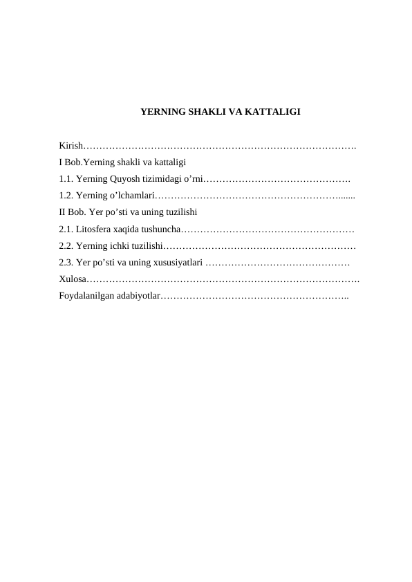 YERNING SHAKLI VA KATTALIGI
Kirish………………………………………………………………………….
I Bob.Yerning shakli va kattaligi
1.1. Yerning Quyosh tizimidagi o’rni……………………………………….
1.2. Yerning o’lchamlari………………………………………………….......
II Bob. Yer po’sti va uning tuzilishi  
2.1. Litosfera xaqida tushuncha………………………………………………
2.2. Yerning ichki tuzilishi……………………………………………………
2.3. Yer po’sti va uning xususiyatlari ………………………………………
Xulosa………………………………………………………………………….
Foydalanilgan adabiyotlar…………………………………………………..
