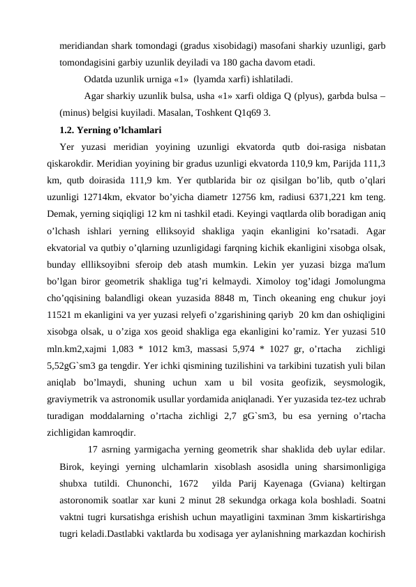 meridiandan shark tomondagi (gradus xisobidagi) masofani sharkiy uzunligi, garb
tomondagisini garbiy uzunlik deyiladi va 180 gacha davom etadi.
Odatda uzunlik urniga «1»  (lyamda xarfi) ishlatiladi.
Agar sharkiy uzunlik bulsa, usha «1» xarfi oldiga Q (plyus), garbda bulsa –
(minus) belgisi kuyiladi. Masalan, Toshkent Q1q69 3.
1.2. Yerning o’lchamlari
Yer  yuzasi  meridian  yoyining  uzunligi  ekvatorda  qutb  doi-rasiga  nisbatan
qiskarokdir. Meridian yoyining bir gradus uzunligi ekvatorda 110,9 km, Parijda 111,3
km, qutb doirasida 111,9 km. Yer qutblarida bir oz qisilgan bo’lib, qutb o’qlari
uzunligi 12714km, ekvator bo’yicha diametr 12756 km, radiusi 6371,221 km teng.
Demak, yerning siqiqligi 12 km ni tashkil etadi. Keyingi vaqtlarda olib boradigan aniq
o’lchash  ishlari  yerning  elliksoyid  shakliga  yaqin  ekanligini  ko’rsatadi.  Agar
ekvatorial va qutbiy o’qlarning uzunligidagi farqning kichik ekanligini xisobga olsak,
bunday ellliksoyibni  sferoip deb  atash  mumkin. Lekin  yer  yuzasi  bizga ma'lum
bo’lgan biror geometrik shakliga tug’ri kelmaydi. Ximoloy tog’idagi Jomolungma
cho’qqisining balandligi okean yuzasida 8848 m, Tinch okeaning eng chukur joyi
11521 m ekanligini va yer yuzasi relyefi o’zgarishining qariyb  20 km dan oshiqligini
xisobga olsak, u o’ziga xos geoid shakliga ega ekanligini ko’ramiz. Yer yuzasi 510
mln.km2,xajmi 1,083 * 1012 km3, massasi 5,974 * 1027 gr, o’rtacha   zichligi
5,52gG`sm3 ga tengdir. Yer ichki qismining tuzilishini va tarkibini tuzatish yuli bilan
aniqlab  bo’lmaydi,  shuning  uchun  xam  u  bil  vosita  geofizik,  seysmologik,
graviymetrik va astronomik usullar yordamida aniqlanadi. Yer yuzasida tez-tez uchrab
turadigan  moddalarning  o’rtacha  zichligi  2,7  gG`sm3,  bu  esa  yerning  o’rtacha
zichligidan kamroqdir.
       17 asrning yarmigacha yerning geometrik shar shaklida deb uylar edilar.
Birok,  keyingi  yerning  ulchamlarin  xisoblash  asosidla  uning  sharsimonligiga
shubxa  tutildi.  Chunonchi,  1672   yilda  Parij  Kayenaga  (Gviana)  keltirgan
astoronomik soatlar xar kuni 2 minut 28 sekundga orkaga kola boshladi. Soatni
vaktni tugri kursatishga erishish uchun mayatligini taxminan 3mm kiskartirishga
tugri keladi.Dastlabki vaktlarda bu xodisaga yer aylanishning markazdan kochirish
