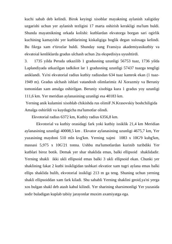 kuchi sabab deb kelindi. Birok keyingi xisoblar mayakning aylanish xaligiday
uzgarishi uchun yer aylanish tezligini 17 marta oshirish kerakligi ma'lum buldi.
Shunda mayatnikning orkada kolishi: kutblardan ekvatorga borgan sari ogirlik
kuchining kamayishi yer kutblarining kiskaligiga boglik degan xulosaga kelindi.
Bu fikrga xam  e'tirozlar  buldi. Shunday  sung  Fransiya akademiyasikutbiy va
ekvatoial kenliklarda gradus ulchash uchun 2ta ekspedisiya uyushtirdi.
3.
1735 yilda Peruda utkazilib 1 gradusning uzunligi 56753 tuaz, 1736 yilda
Laplandiyada utkazilgan tadkikot lar 1 gradusning uzunligi 57437 tuazga tengligi
aniklandi. Ya'ni ekvatorial radius kutbiy radiusdan 634 tuaz kamrok ekan (1 tuaz-
1949 m). Gradus ulchash ishlari vatandosh olimlarimiz Al Xorazmiy va Beruniy
tomonidan xam amalga oshirilgan. Beruniy xisobiga kura 1 gradus yoy uzunligi
111,6 km. Yer meridian aylanasining uzunligi esa 40183 km.
 Yerning anik kulamini xisoblab chikishda rus olimiF.N.Krasovskiy boshchiligida 
Amalga oshirildi va kuydagicha ma'lumotlar olindi.
       Ekvotorial radius 6372 km, Kutbiy radius 6356,8 km.
        Ekvotorial va kutbiy orasidagi fark yoki kutbiy issiklik 21,4 km Meridian
aylanasining uzunligi 40008,5 km . Ekvator aylanasining uzunligi 4675,7 km, Yer
yuzasining maydoni 510 mln kvg'km. Yerning xajmi  1083 x 10G'9 kubg'km,
massasi  5,975  x  10G'21  tonna.  Ushbu  ma'lumotlardan  kurinib  turibdiki  Yer
kutblari biroz botik. Demak yer shar shaklida emas, balki ellipsoid  shaklidadir.
Yerning shakli  ikki ukli ellipsoid emas balki 3 ukli ellipsoid ekan. Chunki yer
shaklining fakat 2 kutbi issikligidan tashkari ekvatior xam tugri aylana emas balki
ellips shaklida bulib, ekvotorial issikligi 213 m ga teng. Shuning uchun yerning
shakli ellipsoiddan xam fark kiladi. Shu sababli Yerning shaklini geoid,ya'ni yerga
xos bulgan shakl deb atash kabul kilindi. Yer sharining sharsimonligi Yer yuzasida
sodir buladigan kuplab tabiiy jarayonlar muxim axamiyatga ega. 
