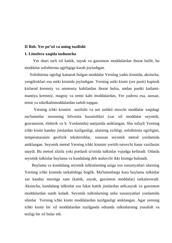II Bob. Yer po’sti va uning tuzilishi  
1. Litosfera xaqida tushuncha
     Yer shari turli xil kattik, suyuk va gazsimon moddalardan iborat bulib, bu
moddalar solishtirma ogirligiga karab joylashgan.
     Solishtirma ogirligi kattarok bulgan moddalar Yerning yadro kismida, aksincha,
yengilroklari esa ustki kismida joylashgan. Yerning ustki kismi (yer pusti) kupirok
kislarod kremniy va  ammoniy  kabilardan  iborat  bulsa,  undan  pastki  katlami-
mantiya kremniy, magniy va temir kabi moddalardan, Yer yadrosi esa, asosan,
temir va nikelkabimoddalardan tarkib topgan.
     Yerning ichki kismini  tuzilishi va uni tashkil etuvchi moddalar xaqidagi
ma'lumotlar  insonning  bilvosita  kuzatishlari  (xar  xil  moddalar  seysmik,
gravatasion, elektrik va b. Yordamida) natijasida aniklangan. Shu tufayli Yerning
ichki kismi kanday jinslardan tuzilganligi, ularning zichligi, solishtirma ogirligini,
temperaturasini  geofizik  tekshirishlar,  xususan  seysmik  metod  yordamida
aniklangan. Seysmik metod Yerning ichki kismini yoritib turuvchi fonar vazifasini
utaydi. Bu metod zilzila yoki portlash ta'sirida tulkinlar vujudga keltiradi. Odatda
seysmik tulkinlar buylama va kundalang deb ataluvchi ikki kismga bulinadi.
      Buylama va kundalang seysmik tulkinlarning uziga xos xususiyatlari ularning
Yerning ichki kismida tarkalishiga boglik. Ma'lumotlarga kura buylama tulkinlar
xar  kanday  muxitga  xam  (kattik,  suyuk,  gazsimon  moddalar)  tarkalaveradi.
Aksincha, kundalang tulkinlar esa fakat kattik jinslardan utib,suyuk va gazsimon
moddalardan sunib koladi. Seysmik tulkinlarning usha xususiyatlari yordamida
olimlar  Yerning ichki kismi moddalardan tuzilganligi aniklangan. Agar yerning
ichki  kismi  bir  xil  moddalardan tuzilganda  ediunda tulkinlarning yunalish  va
tezligi bir xil bular edi.
