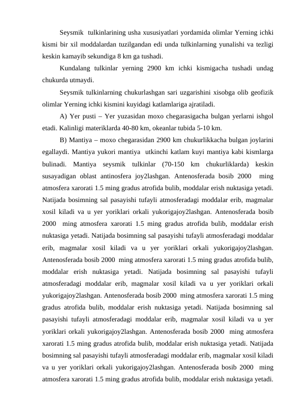 Seysmik  tulkinlarining usha xususiyatlari yordamida olimlar Yerning ichki
kismi bir xil moddalardan tuzilgandan edi unda tulkinlarning yunalishi va tezligi
keskin kamayib sekundiga 8 km ga tushadi.
Kundalang  tulkinlar  yerning  2900  km  ichki  kismigacha  tushadi  undag
chukurda utmaydi.
Seysmik tulkinlarning chukurlashgan sari uzgarishini xisobga olib geofizik
olimlar Yerning ichki kismini kuyidagi katlamlariga ajratiladi.
A) Yer pusti – Yer yuzasidan moxo chegarasigacha bulgan yerlarni ishgol
etadi. Kalinligi materiklarda 40-80 km, okeanlar tubida 5-10 km.
B) Mantiya – moxo chegarasidan 2900 km chukurlikkacha bulgan joylarini
egallaydi. Mantiya yukori mantiya  utkinchi katlam kuyi mantiya kabi kismlarga
bulinadi.  Mantiya  seysmik  tulkinlar  (70-150  km  chukurliklarda)  keskin
susayadigan  oblast  antinosfera  joy2lashgan.  Antenosferada  bosib  2000   ming
atmosfera xarorati 1.5 ming gradus atrofida bulib, moddalar erish nuktasiga yetadi.
Natijada bosimning sal pasayishi tufayli atmosferadagi moddalar erib, magmalar
xosil kiladi va u yer yoriklari orkali yukorigajoy2lashgan. Antenosferada bosib
2000  ming atmosfera xarorati 1.5 ming gradus atrofida bulib, moddalar erish
nuktasiga yetadi. Natijada bosimning sal pasayishi tufayli atmosferadagi moddalar
erib,  magmalar  xosil  kiladi  va  u  yer  yoriklari  orkali  yukorigajoy2lashgan.
Antenosferada bosib 2000  ming atmosfera xarorati 1.5 ming gradus atrofida bulib,
moddalar  erish  nuktasiga  yetadi.  Natijada  bosimning  sal  pasayishi  tufayli
atmosferadagi moddalar erib, magmalar  xosil  kiladi  va u yer  yoriklari  orkali
yukorigajoy2lashgan. Antenosferada bosib 2000  ming atmosfera xarorati 1.5 ming
gradus atrofida bulib, moddalar erish nuktasiga yetadi. Natijada bosimning sal
pasayishi tufayli atmosferadagi moddalar erib, magmalar xosil kiladi va u yer
yoriklari orkali yukorigajoy2lashgan. Antenosferada bosib 2000  ming atmosfera
xarorati 1.5 ming gradus atrofida bulib, moddalar erish nuktasiga yetadi. Natijada
bosimning sal pasayishi tufayli atmosferadagi moddalar erib, magmalar xosil kiladi
va u yer yoriklari orkali yukorigajoy2lashgan. Antenosferada bosib 2000  ming
atmosfera xarorati 1.5 ming gradus atrofida bulib, moddalar erish nuktasiga yetadi.
