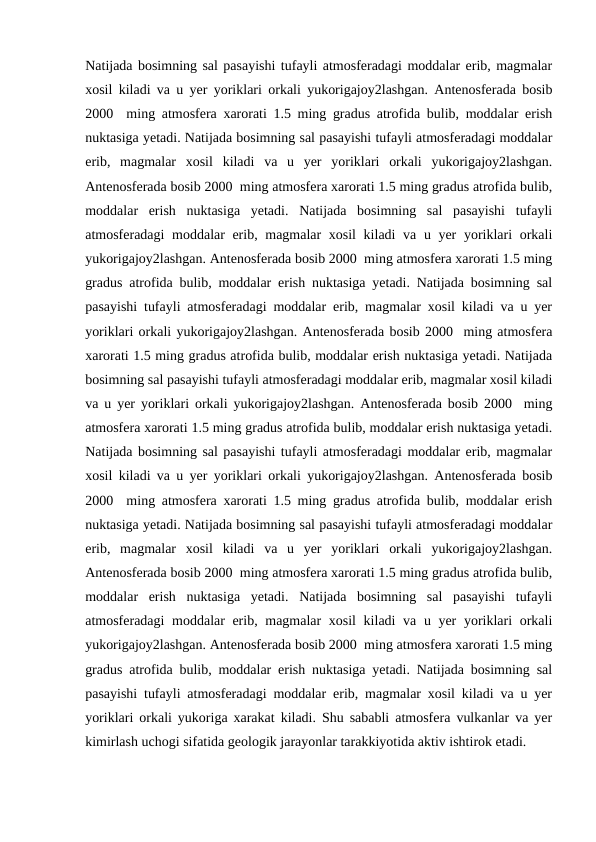 Natijada bosimning sal pasayishi tufayli atmosferadagi moddalar erib, magmalar
xosil kiladi va u yer yoriklari orkali yukorigajoy2lashgan. Antenosferada bosib
2000  ming atmosfera xarorati 1.5 ming gradus atrofida bulib, moddalar erish
nuktasiga yetadi. Natijada bosimning sal pasayishi tufayli atmosferadagi moddalar
erib,  magmalar  xosil  kiladi  va  u  yer  yoriklari  orkali  yukorigajoy2lashgan.
Antenosferada bosib 2000  ming atmosfera xarorati 1.5 ming gradus atrofida bulib,
moddalar  erish  nuktasiga  yetadi.  Natijada  bosimning  sal  pasayishi  tufayli
atmosferadagi moddalar erib, magmalar  xosil  kiladi  va u yer  yoriklari  orkali
yukorigajoy2lashgan. Antenosferada bosib 2000  ming atmosfera xarorati 1.5 ming
gradus atrofida bulib, moddalar erish nuktasiga yetadi. Natijada bosimning sal
pasayishi tufayli atmosferadagi moddalar erib, magmalar xosil kiladi va u yer
yoriklari orkali yukorigajoy2lashgan. Antenosferada bosib 2000  ming atmosfera
xarorati 1.5 ming gradus atrofida bulib, moddalar erish nuktasiga yetadi. Natijada
bosimning sal pasayishi tufayli atmosferadagi moddalar erib, magmalar xosil kiladi
va u yer yoriklari orkali yukorigajoy2lashgan. Antenosferada bosib 2000  ming
atmosfera xarorati 1.5 ming gradus atrofida bulib, moddalar erish nuktasiga yetadi.
Natijada bosimning sal pasayishi tufayli atmosferadagi moddalar erib, magmalar
xosil kiladi va u yer yoriklari orkali yukorigajoy2lashgan. Antenosferada bosib
2000  ming atmosfera xarorati 1.5 ming gradus atrofida bulib, moddalar erish
nuktasiga yetadi. Natijada bosimning sal pasayishi tufayli atmosferadagi moddalar
erib,  magmalar  xosil  kiladi  va  u  yer  yoriklari  orkali  yukorigajoy2lashgan.
Antenosferada bosib 2000  ming atmosfera xarorati 1.5 ming gradus atrofida bulib,
moddalar  erish  nuktasiga  yetadi.  Natijada  bosimning  sal  pasayishi  tufayli
atmosferadagi moddalar erib, magmalar  xosil  kiladi  va u yer  yoriklari  orkali
yukorigajoy2lashgan. Antenosferada bosib 2000  ming atmosfera xarorati 1.5 ming
gradus atrofida bulib, moddalar erish nuktasiga yetadi. Natijada bosimning sal
pasayishi tufayli atmosferadagi moddalar erib, magmalar xosil kiladi va u yer
yoriklari orkali yukoriga xarakat kiladi. Shu sababli atmosfera vulkanlar va yer
kimirlash uchogi sifatida geologik jarayonlar tarakkiyotida aktiv ishtirok etadi.
