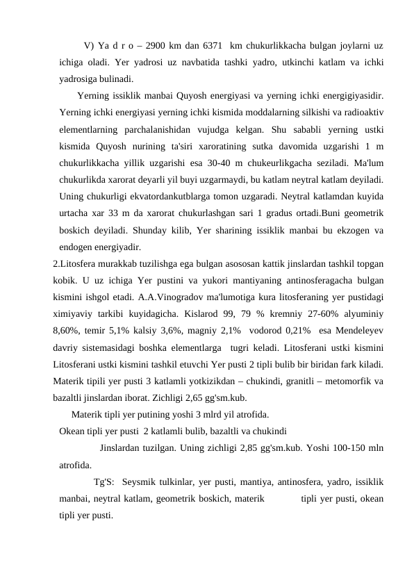 V) Ya d r o – 2900 km dan 6371  km chukurlikkacha bulgan joylarni uz
ichiga oladi. Yer yadrosi uz navbatida tashki yadro, utkinchi katlam va ichki
yadrosiga bulinadi.
     Yerning issiklik manbai Quyosh energiyasi va yerning ichki energigiyasidir.
Yerning ichki energiyasi yerning ichki kismida moddalarning silkishi va radioaktiv
elementlarning  parchalanishidan  vujudga  kelgan.  Shu  sababli  yerning  ustki
kismida  Quyosh  nurining  ta'siri  xaroratining  sutka  davomida  uzgarishi  1  m
chukurlikkacha yillik uzgarishi esa 30-40 m chukeurlikgacha seziladi. Ma'lum
chukurlikda xarorat deyarli yil buyi uzgarmaydi, bu katlam neytral katlam deyiladi.
Uning chukurligi ekvatordankutblarga tomon uzgaradi. Neytral katlamdan kuyida
urtacha xar 33 m da xarorat chukurlashgan sari 1 gradus ortadi.Buni geometrik
boskich deyiladi. Shunday kilib, Yer sharining issiklik manbai bu ekzogen va
endogen energiyadir.
2.Litosfera murakkab tuzilishga ega bulgan asososan kattik jinslardan tashkil topgan
kobik. U uz ichiga Yer pustini va yukori mantiyaning antinosferagacha bulgan
kismini ishgol etadi. A.A.Vinogradov ma'lumotiga kura litosferaning yer pustidagi
ximiyaviy  tarkibi  kuyidagicha.  Kislarod  99,  79  %  kremniy  27-60%  alyuminiy
8,60%, temir 5,1% kalsiy 3,6%, magniy 2,1%  vodorod 0,21%  esa Mendeleyev
davriy sistemasidagi boshka elementlarga  tugri keladi. Litosferani ustki kismini
Litosferani ustki kismini tashkil etuvchi Yer pusti 2 tipli bulib bir biridan fark kiladi.
Materik tipili yer pusti 3 katlamli yotkizikdan – chukindi, granitli – metomorfik va
bazaltli jinslardan iborat. Zichligi 2,65 gg'sm.kub.
     Materik tipli yer putining yoshi 3 mlrd yil atrofida.
Okean tipli yer pusti  2 katlamli bulib, bazaltli va chukindi 
            Jinslardan tuzilgan. Uning zichligi 2,85 gg'sm.kub. Yoshi 100-150 mln
atrofida.
         Tg'S:  Seysmik tulkinlar, yer pusti, mantiya, antinosfera, yadro, issiklik
manbai, neytral katlam, geometrik boskich, materik           tipli yer pusti, okean
tipli yer pusti.
