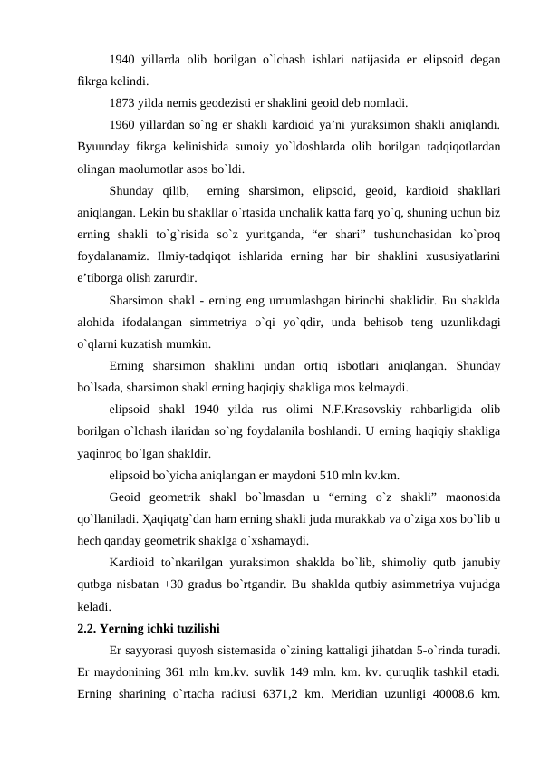 1940 yillarda olib borilgan o`lchash  ishlari  natijasida er elipsoid degan
fikrga kelindi. 
1873 yilda nemis geodezisti er shaklini geoid deb nomladi. 
1960 yillardan so`ng er shakli kardioid ya’ni yuraksimon shakli aniqlandi.
Byuunday fikrga kelinishida sunoiy yo`ldoshlarda olib borilgan tadqiqotlardan
olingan maolumotlar asos bo`ldi. 
Shunday  qilib,   erning  sharsimon,  elipsoid,  geoid,  kardioid  shakllari
aniqlangan. Lekin bu shakllar o`rtasida unchalik katta farq yo`q, shuning uchun biz
erning  shakli  to`g`risida  so`z  yuritganda,  “er  shari”  tushunchasidan  ko`proq
foydalanamiz.  Ilmiy-tadqiqot  ishlarida  erning  har  bir  shaklini  xususiyatlarini
e’tiborga olish zarurdir.
 
Sharsimon shakl - erning eng umumlashgan birinchi shaklidir. Bu shaklda
alohida  ifodalangan  simmetriya  o`qi  yo`qdir,  unda  behisob  teng  uzunlikdagi
o`qlarni kuzatish mumkin. 
Erning  sharsimon  shaklini  undan  ortiq  isbotlari  aniqlangan.  Shunday
bo`lsada, sharsimon shakl erning haqiqiy shakliga mos kelmaydi. 
elipsoid  shakl  1940  yilda  rus  olimi  N.F.Krasovskiy  rahbarligida  olib
borilgan o`lchash ilaridan so`ng foydalanila boshlandi. U erning haqiqiy shakliga
yaqinroq bo`lgan shakldir. 
elipsoid bo`yicha aniqlangan er maydoni 510 mln kv.km. 
Geoid  geometrik  shakl  bo`lmasdan  u  “erning  o`z  shakli”  maonosida
qo`llaniladi. Ҳaqiqatg`dan ham erning shakli juda murakkab va o`ziga xos bo`lib u
hech qanday geometrik shaklga o`xshamaydi. 
Kardioid to`nkarilgan yuraksimon shaklda bo`lib, shimoliy qutb janubiy
qutbga nisbatan +30 gradus bo`rtgandir. Bu shaklda qutbiy asimmetriya vujudga
keladi.
2.2. Yerning ichki tuzilishi
Er sayyorasi quyosh sistemasida o`zining kattaligi jihatdan 5-o`rinda turadi.
Er maydonining 361 mln km.kv. suvlik 149 mln. km. kv. quruqlik tashkil etadi.
Erning sharining o`rtacha radiusi  6371,2 km. Meridian  uzunligi  40008.6 km.
