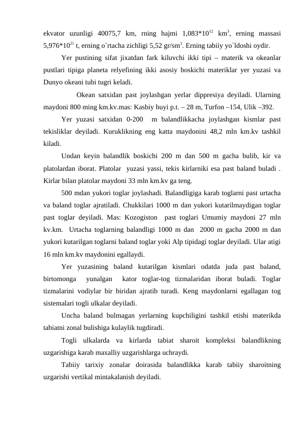 ekvator  uzunligi  40075,7  km,  rning  hajmi  1,083*1012 km3,  erning  massasi
5,976*1021 t, erning o`rtacha zichligi 5,52 gr/sm3. Erning tabiiy yo`ldoshi oydir.
Yer pustining sifat jixatdan fark kiluvchi ikki tipi – materik va okeanlar
pustlari tipiga planeta relyefining ikki asosiy boskichi materiklar yer yuzasi va
Dunyo okeani tubi tugri keladi.
          Okean satxidan past joylashgan yerlar dippresiya deyiladi. Ularning
maydoni 800 ming km.kv.mas: Kasbiy buyi p.t. – 28 m, Turfon –154, Ulik –392.
Yer  yuzasi  satxidan  0-200   m  balandlikkacha  joylashgan  kismlar  past
tekisliklar deyiladi. Kuruklikning eng katta maydonini 48,2 mln km.kv tashkil
kiladi.
Undan keyin balandlik boskichi 200 m dan 500 m gacha bulib, kir va
platolardan iborat. Platolar  yuzasi yassi, tekis kirlarniki esa past baland buladi .
Kirlar bilan platolar maydoni 33 mln km.kv ga teng.
500 mdan yukori toglar joylashadi. Balandligiga karab toglarni past urtacha
va baland toglar ajratiladi. Chukkilari 1000 m dan yukori kutarilmaydigan toglar
past toglar deyiladi. Mas: Kozogiston  past toglari Umumiy maydoni 27 mln
kv.km.  Urtacha toglarning balandligi 1000 m dan  2000 m gacha 2000 m dan
yukori kutarilgan toglarni baland toglar yoki Alp tipidagi toglar deyiladi. Ular atigi
16 mln km.kv maydonini egallaydi.
Yer  yuzasining  baland  kutarilgan  kismlari  odatda  juda  past  baland,
birtomonga   yunalgan   kator  toglar-tog  tizmalaridan  iborat  buladi.  Toglar
tizmalarini vodiylar bir biridan ajratib turadi. Keng maydonlarni egallagan tog
sistemalari togli ulkalar deyiladi. 
Uncha baland bulmagan  yerlarning kupchiligini  tashkil  etishi  materikda
tabiatni zonal bulishiga kulaylik tugdiradi.
Togli  ulkalarda  va  kirlarda  tabiat  sharoit  kompleksi  balandlikning
uzgarishiga karab maxalliy uzgarishlarga uchraydi.
Tabiiy  tarixiy  zonalar  doirasida  balandlikka  karab  tabiiy  sharoitning
uzgarishi vertikal mintakalanish deyiladi.
