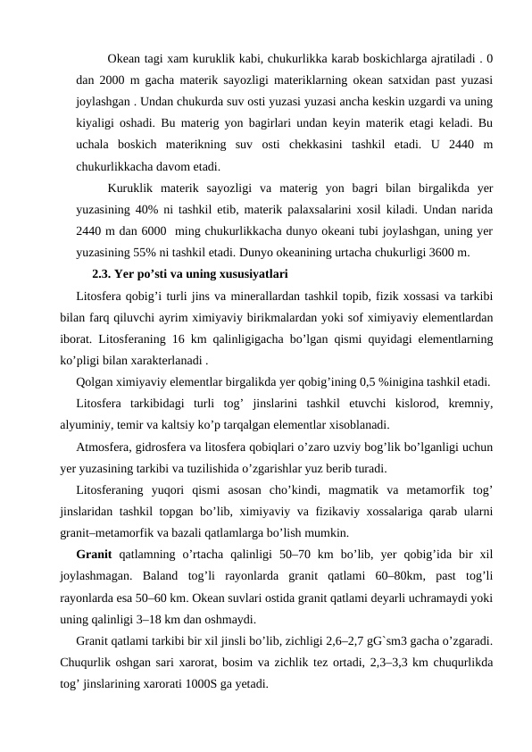 Okean tagi xam kuruklik kabi, chukurlikka karab boskichlarga ajratiladi . 0
dan 2000 m gacha materik sayozligi materiklarning okean satxidan past yuzasi
joylashgan . Undan chukurda suv osti yuzasi yuzasi ancha keskin uzgardi va uning
kiyaligi oshadi. Bu materig yon bagirlari undan keyin materik etagi keladi. Bu
uchala  boskich  materikning  suv  osti  chekkasini  tashkil  etadi.  U  2440  m
chukurlikkacha davom etadi. 
Kuruklik  materik  sayozligi  va  materig  yon  bagri  bilan  birgalikda  yer
yuzasining 40% ni tashkil etib, materik palaxsalarini xosil kiladi. Undan narida
2440 m dan 6000  ming chukurlikkacha dunyo okeani tubi joylashgan, uning yer
yuzasining 55% ni tashkil etadi. Dunyo okeanining urtacha chukurligi 3600 m.
2.3. Yer po’sti va uning xususiyatlari
Litosfera qobig’i turli jins va minerallardan tashkil topib, fizik xossasi va tarkibi
bilan farq qiluvchi ayrim ximiyaviy birikmalardan yoki sof ximiyaviy elementlardan
iborat. Litosferaning 16 km qalinligigacha bo’lgan qismi quyidagi elementlarning
ko’pligi bilan xarakterlanadi .
Qolgan ximiyaviy elementlar birgalikda yer qobig’ining 0,5 %inigina tashkil etadi.
Litosfera  tarkibidagi  turli  tog’  jinslarini  tashkil  etuvchi  kislorod,  kremniy,
alyuminiy, temir va kaltsiy ko’p tarqalgan elementlar xisoblanadi.
Atmosfera, gidrosfera va litosfera qobiqlari o’zaro uzviy bog’lik bo’lganligi uchun
yer yuzasining tarkibi va tuzilishida o’zgarishlar yuz berib turadi.
Litosferaning  yuqori  qismi  asosan  cho’kindi,  magmatik  va  metamorfik  tog’
jinslaridan tashkil topgan bo’lib, ximiyaviy va fizikaviy xossalariga qarab ularni
granit–metamorfik va bazali qatlamlarga bo’lish mumkin.
Granit qatlamning  o’rtacha  qalinligi  50–70  km  bo’lib,  yer  qobig’ida  bir  xil
joylashmagan.  Baland  tog’li  rayonlarda  granit  qatlami  60–80km,  past  tog’li
rayonlarda esa 50–60 km. Okean suvlari ostida granit qatlami deyarli uchramaydi yoki
uning qalinligi 3–18 km dan oshmaydi. 
Granit qatlami tarkibi bir xil jinsli bo’lib, zichligi 2,6–2,7 gG`sm3 gacha o’zgaradi.
Chuqurlik oshgan sari xarorat, bosim va zichlik tez ortadi, 2,3–3,3 km chuqurlikda
tog’ jinslarining xarorati 1000S ga yetadi.
