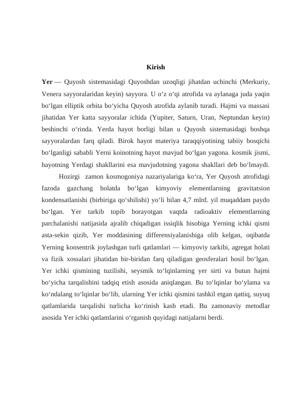 Kirish
Yer — Quyosh sistemasidagi Quyoshdan uzoqligi jihatdan uchinchi (Merkuriy,
Venera sayyoralaridan keyin) sayyora. U oʻz oʻqi atrofida va aylanaga juda yaqin
boʻlgan elliptik orbita boʻyicha Quyosh atrofida aylanib turadi. Hajmi va massasi
jihatidan Yer katta sayyoralar ichida (Yupiter, Saturn, Uran, Neptundan keyin)
beshinchi  oʻrinda.  Yerda  hayot  borligi  bilan  u  Quyosh  sistemasidagi  boshqa
sayyoralardan farq qiladi. Birok hayot materiya taraqqiyotining tabiiy bosqichi
boʻlganligi sababli Yerni koinotning hayot mavjud boʻlgan yagona. kosmik jismi,
hayotning Yerdagi shakllarini esa mavjudotning yagona shakllari deb boʻlmaydi.
Hozirgi  zamon kosmogoniya nazariyalariga koʻra, Yer Quyosh atrofidagi
fazoda  gazchang  holatda  boʻlgan  kimyoviy  elementlarning  gravitatsion
kondensatlanishi (birbiriga qoʻshilishi) yoʻli bilan 4,7 mlrd. yil muqaddam paydo
boʻlgan.  Yer  tarkib  topib  borayotgan  vaqtda  radioaktiv  elementlarning
parchalanishi natijasida ajralib chiqadigan issiqlik hisobiga Yerning ichki qismi
asta-sekin  qizib,  Yer  moddasining  differensiyalanishiga  olib  kelgan,  oqibatda
Yerning konsentrik joylashgan turli qatlamlari — kimyoviy tarkibi, agregat holati
va fizik xossalari jihatidan bir-biridan farq qiladigan geosferalari hosil boʻlgan.
Yer ichki qismining tuzilishi, seysmik toʻlqinlarning yer sirti va butun hajmi
boʻyicha tarqalishini tadqiq etish asosida aniqlangan. Bu toʻlqinlar boʻylama va
koʻndalang toʻlqinlar boʻlib, ularning Yer ichki qismini tashkil etgan qattiq, suyuq
qatlamlarida  tarqalishi  turlicha  koʻrinish  kasb  etadi.  Bu  zamonaviy  metodlar
asosida Yer ichki qatlamlarini oʻrganish quyidagi natijalarni berdi.
    
