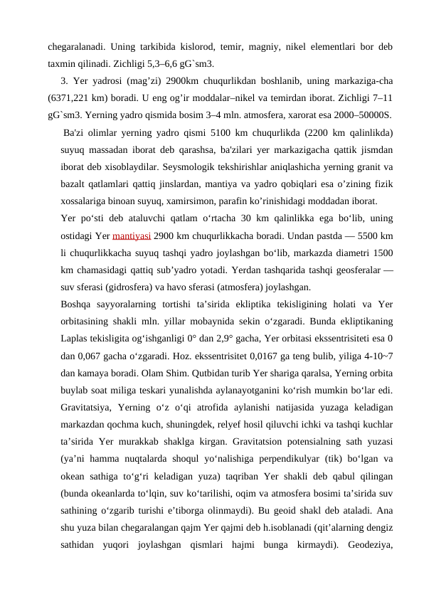 chegaralanadi. Uning tarkibida kislorod, temir, magniy, nikel elementlari bor deb
taxmin qilinadi. Zichligi 5,3–6,6 gG`sm3.
3. Yer yadrosi (mag’zi) 2900km chuqurlikdan boshlanib, uning markaziga-cha
(6371,221 km) boradi. U eng og’ir moddalar–nikel va temirdan iborat. Zichligi 7–11
gG`sm3. Yerning yadro qismida bosim 3–4 mln. atmosfera, xarorat esa 2000–50000S.
Ba'zi olimlar yerning yadro qismi 5100 km chuqurlikda (2200 km qalinlikda)
suyuq massadan iborat deb qarashsa, ba'zilari yer markazigacha qattik jismdan
iborat deb xisoblaydilar. Seysmologik tekshirishlar aniqlashicha yerning granit va
bazalt qatlamlari qattiq jinslardan, mantiya va yadro qobiqlari esa o’zining fizik
xossalariga binoan suyuq, xamirsimon, parafin ko’rinishidagi moddadan iborat.
Yer poʻsti deb ataluvchi qatlam oʻrtacha 30 km qalinlikka ega boʻlib, uning
ostidagi Yer mantiyasi 2900 km chuqurlikkacha boradi. Undan pastda — 5500 km
li chuqurlikkacha suyuq tashqi yadro joylashgan boʻlib, markazda diametri 1500
km chamasidagi qattiq subʼyadro yotadi. Yerdan tashqarida tashqi geosferalar —
suv sferasi (gidrosfera) va havo sferasi (atmosfera) joylashgan.
Boshqa  sayyoralarning  tortishi  taʼsirida  ekliptika  tekisligining  holati  va  Yer
orbitasining shakli mln. yillar mobaynida sekin oʻzgaradi. Bunda ekliptikaning
Laplas tekisligita ogʻishganligi 0° dan 2,9° gacha, Yer orbitasi ekssentrisiteti esa 0
dan 0,067 gacha oʻzgaradi. Hoz. ekssentrisitet 0,0167 ga teng bulib, yiliga 4-10~7
dan kamaya boradi. Olam Shim. Qutbidan turib Yer shariga qaralsa, Yerning orbita
buylab soat miliga teskari yunalishda aylanayotganini koʻrish mumkin boʻlar edi.
Gravitatsiya,  Yerning  oʻz  oʻqi  atrofida  aylanishi  natijasida  yuzaga  keladigan
markazdan qochma kuch, shuningdek, relyef hosil qiluvchi ichki va tashqi kuchlar
taʼsirida Yer murakkab shaklga kirgan. Gravitatsion potensialning sath yuzasi
(yaʼni  hamma  nuqtalarda  shoqul  yoʻnalishiga  perpendikulyar  (tik)  boʻlgan va
okean sathiga toʻgʻri keladigan yuza) taqriban Yer shakli deb qabul qilingan
(bunda okeanlarda toʻlqin, suv koʻtarilishi, oqim va atmosfera bosimi taʼsirida suv
sathining oʻzgarib turishi eʼtiborga olinmaydi). Bu geoid shakl deb ataladi. Ana
shu yuza bilan chegaralangan qajm Yer qajmi deb h.isoblanadi (qitʼalarning dengiz
sathidan  yuqori  joylashgan  qismlari  hajmi  bunga  kirmaydi).  Geodeziya,
