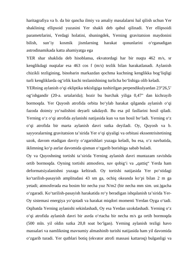haritagrafiya va b. da bir qancha ilmiy va amaliy masalalarni hal qilish uchun Yer
shaklining  ellipsoid  yuzasini  Yer  shakli  deb  qabul  qilinadi.  Yer  ellipsoidi
parametrlarini,  Yerdagi  holatini,  shuningdek,  Yerning  gravitatsion  maydonini
bilish,  sunʼiy  kosmik  jismlarning  harakat  qonunlarini  oʻrganadigan
astrodinamikada katta ahamiyatga ega
YER  shar  shaklida  deb  hisoblansa,  ekvatordagi  har  bir  nuqta  462  m/s,  sr
kenglikdagi nuqtalar esa 463 cos f (m/s) tezlik bilan harakatlanadi. Aylanish
chizikli tezligining, binobarin markazdan qochma kuchning kenglikka bogʻliqligi
turli kengliklarda ogʻirlik kuchi tezlanishining turlicha boʻlishiga olib keladi.
YERning aylanish oʻqi ekliptika tekisligiga tushirilgan perpendikulyardan 23°26,5’
ogʻishgandir  (20-a.  urtalarida);  hozir  bu  burchak  yiliga  0,47"  dan  kichrayib
bormoqda. Yer Quyosh atrofida orbita boʻylab harakat qilganda aylanish oʻqi
fazoda doimiy yoʻnalishini deyarli sakdaydi. Bu esa pil fasllarini hosil qiladi.
Yerning oʻz oʻqi atrofida aylanishi natijasida kun va tun hosil boʻladi. Yerning oʻz
oʻqi  atrofida  bir  marta  aylanish  davri  sutka  deyiladi.  Oy,  Quyosh  va  b.
sayyoralarning gravitatsion taʼsirida Yer oʻqi qiyaligi va orbitasi ekssentrisitetining
uzok, davom etadigan davriy oʻzgarishlari yuzaga keladi, bu esa, oʻz navbatida,
iklimning koʻp asrlar davomida qisman oʻzgarib borishiga sabab buladi.
Oy va Quyoshning tortishi taʼsirida Yerning aylanish davri muntazam ravishda
ortib bormoqda. Oyning tortishi atmosfera, suv qobigʻi va „qattiq“ Yerda ham
deformatsiyalanishni  yuzaga  keltiradi.  Oy  tortishi  natijasida  Yer  poʻstidagi
koʻtarilish-pasayish amplitudasi 43 sm ga, ochiq okeanda koʻpi bilan 2 m ga
yetadi; atmosferada esa bosim bir necha yuz N/m2 (bir necha mm sim. ust.)gacha
oʻzgaradi. Koʻtarilish-pasayish harakatida roʻy beradigan ishqalanish taʼsirida Yer-
Oy sistemasi energiya yoʻqotadi va harakat miqdori momenti Yerdan Oyga oʻtadi.
Oqibatda Yerning aylanishi sekinlashadi, Oy esa Yerdan uzokdashadi. Yerning oʻz
oʻqi atrofida aylanish davri bir asrda oʻrtacha bir necha m/s ga ortib bormoqda
(500  mln.  yil  oldin  sutka  20,8  soat  boʻlgan).  Yerning  aylanish  tezligi  havo
massalari va namlikning mavsumiy almashinib turishi natijasida ham yil davomida
oʻzgarib turadi. Yer qutblari botiq (ekvator atrofi massasi kattaroq) bulganligi va
