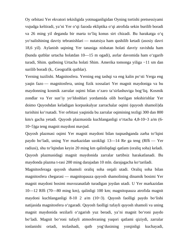 Oy orbitasi Yer ekvatori tekisligida yotmaganligidan Oyning tortishi pretsessiyami
vujudga keltiradi, yaʼni Yer oʻqi fazoda ekliptika oʻqi atrofida sekin burilib boradi
va 26 ming yil deganda bir marta toʻliq konus sirt chizadi. Bu harakatga oʻq
yoʻnalishining davriy tebranishlari — nutatsiya ham qushilib ketadi (asosiy davri
18,6 yil). Aylanish uqining Yer tanasiga nisbatan holati davriy ravishda ham
(bunda qutblar urtacha holatdan 10—15 m ogadi), asrlar davomida ham oʻzgarib
turadi, Shim. qutbning Urtacha holati Shim. Amerika tomonga yiliga −11 sm dan
surilib boradi (k,. Geografik qutblar).
Yerning tuzilishi. Magnitosfera. Yerning eng tashqi va eng kalin poʻsti Yerga eng
yaqin fazo — magnitosfera, uning fizik xossalari Yer magnit maydoniga va bu
maydonning kosmik zarralar oqimi bilan oʻzaro taʼsirlashuviga bogʻliq. Kosmik
zondlar  va Yer  sunʼiy yoʻldoshlari  yordamida olib borilgan  tekshirishlar  Yer
doimo Quyoshdan keladigan korpuskulyar zarrachalar oqimi (quyosh shamoli)da
turishini koʻrsatadi. Yer orbitasi yaqinida bu zarralar oqimining tezligi 300 dan 800
km/s gacha yetadi. Quyosh plazmasida kuchlanganligi oʻrtacha 4,8-10~3 a/m (6-
10~5)ga teng magnit maydoni mavjud.
Quyosh plazmasi oqimi Yer magnit maydoni bilan tuqnashganda zarba toʻlqini
paydo boʻladi, uning Yer markazidan uzokligi 13—14 Re ga teng (Rfﬁ — Yer
radiusi), shu toʻlqindan keyin 20 ming km qalinliqdagi qatlam (oraliq soha) keladi.
Quyosh  plazmasidagi  magnit  maydonida  zarralar  tartibsiz  harakatlanadi.  Bu
maydonda plazma t-rasi 200 ming darajadan 10 mln. darajagacha koʻtariladi.
Magnitosferaga  quyosh  shamoli  oraliq  soha  orqali  utadi.  Oraliq  soha  bilan
magnitosfera chegarasi — magnitopauza quyosh shamolining dinamik bosimi Yer
magnit maydoni bosimi muvozanatlab turadigan joydan utadi. U Yer markazidan
10—12 Rfﬁ (70—80 ming km), qalinligi 100 km; magnitopauza atrofida magnit
maydoni  kuchlanganligi  8-10  2  a/m  (10~3).  Quyosh  faolligi  paydo  boʻlishi
natijasida magnitosfera oʻzgaradi. Quyosh faolligi tufayli quyosh shamoli va uning
magnit maydonida sezilarli  oʻzgarish yuz beradi, yaʼni magnit boʻroni paydo
boʻladi.  Magnit  boʻroni  tufayli  atmosferaning  yuqori  qatlami  qiziydi, zarralar
ionlanishi  ortadi,  tezlashadi,  qutb  yogʻdusining  yorqinligi  kuchayadi,
