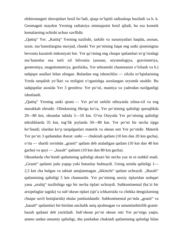 elektromagnit shovqinlari hosil boʻladi, qisqa toʻlqinli radioaloqa buziladi va h. k.
Geomagnit maydon Yerning radiatsiya mintaqasini hosil qiladi, bu esa kosmik
kemalarning uchishi uchun xavflidir.
„Qattiq“ Yer. „Kattiq“ Yerning tuzilishi, tarkibi va xususiyatlari haqida, asosan,
taxm. maʼlumotlargina mavjud, chunki Yer poʻstining faqat eng ustki qisminigina
bevosita kuzatish imkoniyati bor. Yer qaʼrining eng chuqur qatlamlari toʻgʻrisidagi
maʼlumotlar  esa  turli  xil  bilvosita  (asosan,  seysmologiya,  gravimetriya,
geotermiya, magnitometriya, geofizika, Yer tebranishi chastotasini oʻlchash va b.)
tadqiqot usullari bilan olingan. Bulardan eng ishonchlisi — zilzila toʻlqinlarining
Yerda tarqalish yoʻllari va tezligini oʻrganishga asoslangan seysmik usuldir. Bu
tadqiqotlar asosida Yer 3 geosfera: Yer poʻsti, mantiya va yadrodan tuzilganligi
isbotlandi.
„Qattiq“ Yerning ustki qismi — Yer poʻsti tarkibi nihoyatda xilma-xil va eng
murakkab sferadir. Olimlarning fikriga koʻra, Yer poʻstining qalinligi quruqlikda
20—80 km, okeanlar tubida 5—10 km. Oʻrta Osiyoda Yer poʻstining qalinligi
tekisliklarda  35  km,  togʻlik  joylarda  50—80  km.  Yer  poʻsti  bir  necha  tipga
boʻlinadi; ulardan koʻp tarqalganlari materik va okean osti Yer poʻstidir. Materik
Yer poʻsti 3 qatlamdan iborat: ustki — chukindi qatlam (10 km dan 20 km gacha),
oʻrta — shartli ravishda „granit“ qatlam deb ataladigan qatlam (10 km dan 40 km
gacha) va quyi — „bazalt“ qatlami (10 km dan 80 km gacha).
Okeanlarda choʻkindi qatlamning qalinligi aksari bir necha yuz m ni tashkil etadi.
„Granit“ qatlami juda yupqa yoki butunlay bulmaydi. Uning urnida qalinligi 1—
2,5 km cha bulgan va tabiati aniqlanmagan „ikkinchi“ qatlam uchraydi. „Bazalt“
qatlamining qalinligi 5 km chamasida. Yer poʻstining asosiy tiplaridan tashqari
yana „oraliq“ tuzilishiga ega bir necha tiplari uchraydi. Subkontinental (baʼzi bir
arxipelaglar tagida) va subʼokean tiplari (qitʼa ichkarisida va chekka dengizlarning
chuqur suvli botiqlarida) shular jumlasidandir. Subkontinental poʻstda „granit“ va
„bazalt“ qatlamlari bir-biridan unchalik aniq ajralmagan va umumlashtirilib granit-
bazalt qatlami deb yuritiladi. Subʼokean poʻsti okean osti Yer poʻstiga yaqin,
ammo undan umumiy qalinligi, shu jumladan chukindi qatlamining qalinligi bilan
