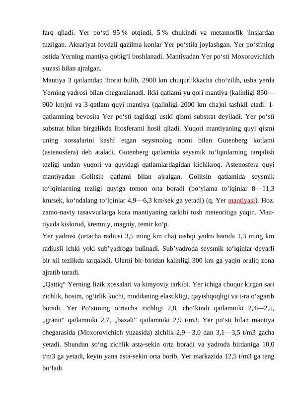 farq  qiladi.  Yer  poʻsti  95 %  otqindi,  5 %  chukindi  va  metamorfik  jinslardan
tuzilgan. Aksariyat foydali qazilma konlar Yer poʻstila joylashgan. Yer poʻstining
ostida Yerning mantiya qobigʻi boshlanadi. Mantiyadan Yer poʻsti Moxorovichich
yuzasi bilan ajralgan.
Mantiya 3 qatlamdan iborat bulib, 2900 km chuqurlikkacha choʻzilib, usha yerda
Yerning yadrosi bilan chegaralanadi. Ikki qatlami yu qori mantiya (kalinligi 850—
900 km)ni va 3-qatlam quyi mantiya (qalinligi 2000 km cha)ni tashkil etadi. 1-
qatlamning bevosita Yer poʻsti tagidagi ustki qismi substrat deyiladi. Yer poʻsti
substrat bilan birgalikda litosferami hosil qiladi. Yuqori mantiyaning quyi qismi
uning  xossalarini  kashf  etgan  seysmolog  nomi  bilan  Gutenberg  kotlami
(astenosfera) deb ataladi. Gutenberg qatlamida seysmik toʻlqinlarning tarqalish
tezligi undan yuqori va quyidagi qatlamlardagidan kichikroq. Astenosfera quyi
mantiyadan  Golitsin  qatlami  bilan  ajralgan.  Golitsin  qatlamida  seysmik
toʻlqinlarning  tezligi  quyiga  tomon  orta  boradi  (boʻylama  toʻlqinlar  8—11,3
km/sek, koʻndalang toʻlqinlar 4,9—6,3 km/sek ga yetadi) (q. Yer mantiyasi). Hoz.
zamo-naviy tasavvurlarga kura mantiyaning tarkibi tosh meteoritiga yaqin. Man-
tiyada kislorod, kremniy, magniy, temir koʻp.
Yer yadrosi (urtacha radiusi 3,5 ming km cha) tashqi yadro hamda 1,3 ming km
radiusli ichki yoki subʼyadroga bulinadi. Subʼyadroda seysmik toʻlqinlar deyarli
bir xil tezlikda tarqaladi. Ularni bir-biridan kalinligi 300 km ga yaqin oraliq zona
ajratib turadi.
„Qattiq“ Yerning fizik xossalari va kimyoviy tarkibi. Yer ichiga chuqur kirgan sari
zichlik, bosim, ogʻirlik kuchi, moddaning elastikligi, qayishqoqligi va t-ra oʻzgarib
boradi.  Yer  Poʻstining  oʻrtacha  zichligi  2,8,  choʻkindi  qatlamniki  2,4—2,5,
„granit“ qatlamniki 2,7, „bazalt“ qatlamniki 2,9 t/m3. Yer poʻsti bilan mantiya
chegarasida (Moxorovichich yuzasida) zichlik 2,9—3,0 dan 3,1—3,5 t/m3 gacha
yetadi. Shundan soʻng zichlik asta-sekin orta boradi va yadroda birdaniga 10,0
t/m3 ga yetadi, keyin yana asta-sekin orta borib, Yer markazida 12,5 t/m3 ga teng
boʻladi.
