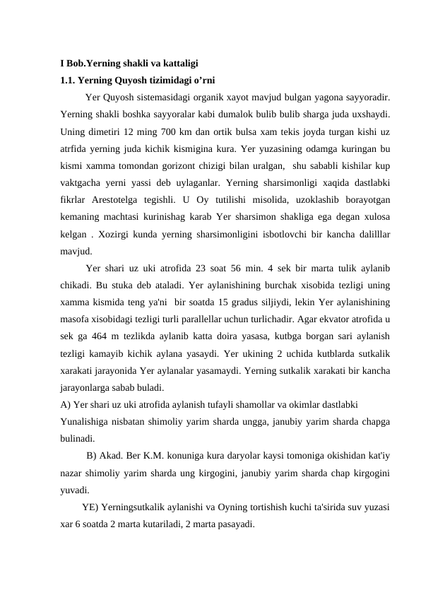 I Bob.Yerning shakli va kattaligi
1.1. Yerning Quyosh tizimidagi o’rni
Yer Quyosh sistemasidagi organik xayot mavjud bulgan yagona sayyoradir.
Yerning shakli boshka sayyoralar kabi dumalok bulib bulib sharga juda uxshaydi.
Uning dimetiri 12 ming 700 km dan ortik bulsa xam tekis joyda turgan kishi uz
atrfida yerning juda kichik kismigina kura. Yer yuzasining odamga kuringan bu
kismi xamma tomondan gorizont chizigi bilan uralgan,  shu sababli kishilar kup
vaktgacha yerni yassi  deb uylaganlar. Yerning sharsimonligi  xaqida dastlabki
fikrlar  Arestotelga  tegishli.  U  Oy  tutilishi  misolida,  uzoklashib  borayotgan
kemaning machtasi kurinishag karab Yer sharsimon shakliga ega degan xulosa
kelgan . Xozirgi kunda yerning sharsimonligini isbotlovchi bir kancha dalilllar
mavjud.
Yer shari uz uki atrofida 23 soat 56 min. 4 sek bir marta tulik aylanib
chikadi. Bu stuka deb ataladi. Yer aylanishining burchak xisobida tezligi uning
xamma kismida teng ya'ni  bir soatda 15 gradus siljiydi, lekin Yer aylanishining
masofa xisobidagi tezligi turli parallellar uchun turlichadir. Agar ekvator atrofida u
sek ga 464 m tezlikda aylanib katta doira yasasa, kutbga borgan sari aylanish
tezligi kamayib kichik aylana yasaydi. Yer ukining 2 uchida kutblarda sutkalik
xarakati jarayonida Yer aylanalar yasamaydi. Yerning sutkalik xarakati bir kancha
jarayonlarga sabab buladi.
A) Yer shari uz uki atrofida aylanish tufayli shamollar va okimlar dastlabki 
Yunalishiga nisbatan shimoliy yarim sharda ungga, janubiy yarim sharda chapga
bulinadi.
         B) Akad. Ber K.M. konuniga kura daryolar kaysi tomoniga okishidan kat'iy
nazar shimoliy yarim sharda ung kirgogini, janubiy yarim sharda chap kirgogini
yuvadi.
        YE) Yerningsutkalik aylanishi va Oyning tortishish kuchi ta'sirida suv yuzasi
xar 6 soatda 2 marta kutariladi, 2 marta pasayadi.

