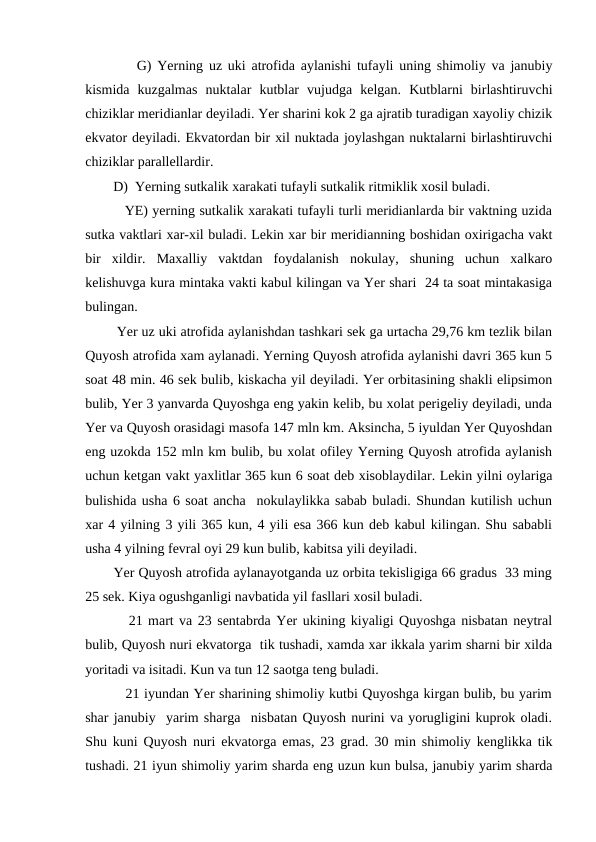          G) Yerning uz uki atrofida aylanishi tufayli uning shimoliy va janubiy
kismida  kuzgalmas  nuktalar  kutblar  vujudga  kelgan.  Kutblarni  birlashtiruvchi
chiziklar meridianlar deyiladi. Yer sharini kok 2 ga ajratib turadigan xayoliy chizik
ekvator deyiladi. Ekvatordan bir xil nuktada joylashgan nuktalarni birlashtiruvchi
chiziklar parallellardir.
        D)  Yerning sutkalik xarakati tufayli sutkalik ritmiklik xosil buladi.
         YE) yerning sutkalik xarakati tufayli turli meridianlarda bir vaktning uzida
sutka vaktlari xar-xil buladi. Lekin xar bir meridianning boshidan oxirigacha vakt
bir  xildir.  Maxalliy  vaktdan  foydalanish  nokulay,  shuning  uchun  xalkaro
kelishuvga kura mintaka vakti kabul kilingan va Yer shari  24 ta soat mintakasiga
bulingan.
        Yer uz uki atrofida aylanishdan tashkari sek ga urtacha 29,76 km tezlik bilan
Quyosh atrofida xam aylanadi. Yerning Quyosh atrofida aylanishi davri 365 kun 5
soat 48 min. 46 sek bulib, kiskacha yil deyiladi. Yer orbitasining shakli elipsimon
bulib, Yer 3 yanvarda Quyoshga eng yakin kelib, bu xolat perigeliy deyiladi, unda
Yer va Quyosh orasidagi masofa 147 mln km. Aksincha, 5 iyuldan Yer Quyoshdan
eng uzokda 152 mln km bulib, bu xolat ofiley Yerning Quyosh atrofida aylanish
uchun ketgan vakt yaxlitlar 365 kun 6 soat deb xisoblaydilar. Lekin yilni oylariga
bulishida usha 6 soat ancha  nokulaylikka sabab buladi. Shundan kutilish uchun
xar 4 yilning 3 yili 365 kun, 4 yili esa 366 kun deb kabul kilingan. Shu sababli
usha 4 yilning fevral oyi 29 kun bulib, kabitsa yili deyiladi.
       Yer Quyosh atrofida aylanayotganda uz orbita tekisligiga 66 gradus  33 ming
25 sek. Kiya ogushganligi navbatida yil fasllari xosil buladi.
        21 mart va 23 sentabrda Yer ukining kiyaligi Quyoshga nisbatan neytral
bulib, Quyosh nuri ekvatorga  tik tushadi, xamda xar ikkala yarim sharni bir xilda
yoritadi va isitadi. Kun va tun 12 saotga teng buladi.
         21 iyundan Yer sharining shimoliy kutbi Quyoshga kirgan bulib, bu yarim
shar janubiy  yarim sharga  nisbatan Quyosh nurini va yorugligini kuprok oladi.
Shu kuni Quyosh nuri ekvatorga emas, 23 grad. 30 min shimoliy kenglikka tik
tushadi. 21 iyun shimoliy yarim sharda eng uzun kun bulsa, janubiy yarim sharda
