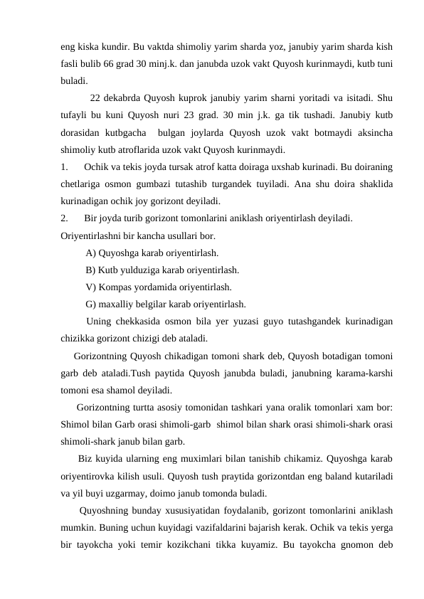 eng kiska kundir. Bu vaktda shimoliy yarim sharda yoz, janubiy yarim sharda kish
fasli bulib 66 grad 30 minj.k. dan janubda uzok vakt Quyosh kurinmaydi, kutb tuni
buladi.
        22 dekabrda Quyosh kuprok janubiy yarim sharni yoritadi va isitadi. Shu
tufayli bu kuni Quyosh nuri 23 grad. 30 min j.k. ga tik tushadi. Janubiy kutb
dorasidan  kutbgacha   bulgan  joylarda  Quyosh  uzok  vakt  botmaydi  aksincha
shimoliy kutb atroflarida uzok vakt Quyosh kurinmaydi.       
1.
Ochik va tekis joyda tursak atrof katta doiraga uxshab kurinadi. Bu doiraning
chetlariga osmon gumbazi tutashib turgandek tuyiladi. Ana shu doira shaklida
kurinadigan ochik joy gorizont deyiladi.
2.
Bir joyda turib gorizont tomonlarini aniklash oriyentirlash deyiladi. 
Oriyentirlashni bir kancha usullari bor.
          A) Quyoshga karab oriyentirlash.
          B) Kutb yulduziga karab oriyentirlash.
          V) Kompas yordamida oriyentirlash.
          G) maxalliy belgilar karab oriyentirlash.
Uning chekkasida osmon bila yer yuzasi guyo tutashgandek kurinadigan
chizikka gorizont chizigi deb ataladi. 
    Gorizontning Quyosh chikadigan tomoni shark deb, Quyosh botadigan tomoni
garb deb ataladi.Tush paytida Quyosh janubda buladi, janubning karama-karshi
tomoni esa shamol deyiladi.
     Gorizontning turtta asosiy tomonidan tashkari yana oralik tomonlari xam bor:
Shimol bilan Garb orasi shimoli-garb  shimol bilan shark orasi shimoli-shark orasi
shimoli-shark janub bilan garb.
     Biz kuyida ularning eng muximlari bilan tanishib chikamiz. Quyoshga karab
oriyentirovka kilish usuli. Quyosh tush praytida gorizontdan eng baland kutariladi
va yil buyi uzgarmay, doimo janub tomonda buladi.
     Quyoshning bunday xususiyatidan foydalanib, gorizont tomonlarini aniklash
mumkin. Buning uchun kuyidagi vazifaldarini bajarish kerak. Ochik va tekis yerga
bir tayokcha yoki temir kozikchani tikka kuyamiz. Bu tayokcha gnomon deb
