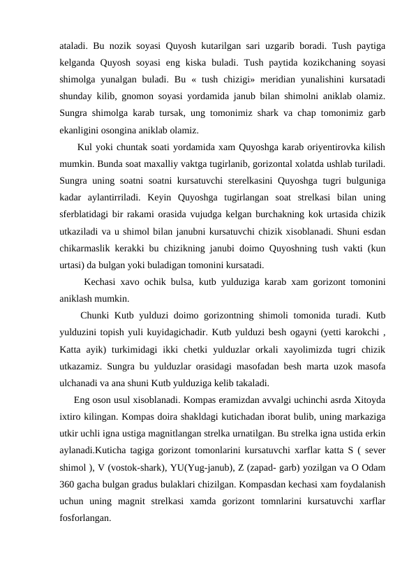 ataladi. Bu nozik soyasi Quyosh kutarilgan sari uzgarib boradi. Tush paytiga
kelganda  Quyosh  soyasi  eng  kiska  buladi.  Tush  paytida  kozikchaning  soyasi
shimolga  yunalgan  buladi.  Bu  «  tush  chizigi»  meridian  yunalishini  kursatadi
shunday kilib, gnomon soyasi yordamida janub bilan shimolni aniklab olamiz.
Sungra shimolga karab tursak, ung tomonimiz shark va chap tomonimiz garb
ekanligini osongina aniklab olamiz.
     Kul yoki chuntak soati yordamida xam Quyoshga karab oriyentirovka kilish
mumkin. Bunda soat maxalliy vaktga tugirlanib, gorizontal xolatda ushlab turiladi.
Sungra uning soatni  soatni  kursatuvchi  sterelkasini  Quyoshga  tugri  bulguniga
kadar  aylantirriladi.  Keyin  Quyoshga  tugirlangan  soat  strelkasi  bilan  uning
sferblatidagi bir rakami orasida vujudga kelgan burchakning kok urtasida chizik
utkaziladi va u shimol bilan janubni kursatuvchi chizik xisoblanadi. Shuni esdan
chikarmaslik kerakki bu chizikning janubi doimo Quyoshning tush vakti (kun
urtasi) da bulgan yoki buladigan tomonini kursatadi.
     Kechasi xavo ochik bulsa, kutb yulduziga karab xam gorizont tomonini
aniklash mumkin.
    Chunki Kutb yulduzi doimo gorizontning shimoli  tomonida turadi. Kutb
yulduzini topish yuli kuyidagichadir. Kutb yulduzi besh ogayni (yetti karokchi ,
Katta  ayik)  turkimidagi  ikki  chetki  yulduzlar  orkali  xayolimizda  tugri  chizik
utkazamiz. Sungra bu yulduzlar orasidagi masofadan besh marta uzok masofa
ulchanadi va ana shuni Kutb yulduziga kelib takaladi.
     Eng oson usul xisoblanadi. Kompas eramizdan avvalgi uchinchi asrda Xitoyda
ixtiro kilingan. Kompas doira shakldagi kutichadan iborat bulib, uning markaziga
utkir uchli igna ustiga magnitlangan strelka urnatilgan. Bu strelka igna ustida erkin
aylanadi.Kuticha tagiga gorizont tomonlarini kursatuvchi xarflar katta S ( sever
shimol ), V (vostok-shark), YU(Yug-janub), Z (zapad- garb) yozilgan va O Odam
360 gacha bulgan gradus bulaklari chizilgan. Kompasdan kechasi xam foydalanish
uchun  uning  magnit  strelkasi  xamda  gorizont  tomnlarini  kursatuvchi  xarflar
fosforlangan.
