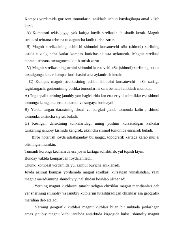 Kompas yordamida gorizont tomonlarini aniklash uchun kuydagilarga amal kilish
kerak.
 A) Kompasni tekis joyga yok kaftga kuyib strelkasini bushatib kerak. Magnit
strelkasi tebrana-tebrana tuxtaguncha kutib turish zarur.
 B) Magnit strelkasining uchinchi shimolni kursatuvchi «S» (shimol) xarfining
ustida tuxtalguncha kadar kompas kutichasini asta aylanarok. Magnit strelkasi
tebrana-tebrana tuxtaguncha kutib turish zarur. 
  V) Magnit strelkasining uchini shimolni kurstuvchi «S» (shimol) xarfining ustida
tuxtalgunga kadar kompas kutichasini asta aylantirish kerak: 
  G)  Kompas  magnit  strelkasining  uchini  shimolni  kursatuvchi   «S» xarfiga
tugirlangach, gorizontning boshka tomonlarini xam bemalol aniklash mumkin.
A) Tog tepaliklarining janubiy yon bagirlarida kor erta eriydi usimliklar esa shimol
tomonga karaganda erta kukaradi va sargaya boshlaydi:
B)  Yakka turgan daraxtning shoxi  va barglari  janub tomonda  kalin , shimol
tomonda, aksincha siyrak buladi.
G)  Kesilgan  daraxtning  tunkalaridagi  uning  yoshini  kursatadigan  xalkalar
tunkaning janubiy kismida kengrok, aksincha shimol tomonida ensizrok buladi.
     Biror notanish joyda adashganday bulsangiz, topografik kartaga karab muljal
olishingiz mumkin.
Tumanli korongi kechalarda esa joyni kartaga solishtirib, yul topish kiyin.
Bunday vaktda kompasdan foydalaniladi.
Chunki kompast yordamida yul azimut buyicha aniklanadi.
Joyda azimut kompas yordamida magnit strelkasi kursatgan yunalishdan, ya'ni
magnit meridianning shimoliy yunalishidan boshlab ulchanadi.
       Yerning magnit kutblarini tutashtiradigan chiziklar magnit meridianlari deb
yer sharining shimoliy va janubiy kutblarini tutashtiradigan chiziklar esa geografik
meridian deb ataladi.
Yerning geografik kutblari magnit kutblari bilan bir nuktada joylashgan
emas janubiy magnit kutbi janubda antarktida kirgogida bulsa, shimoliy magnit
