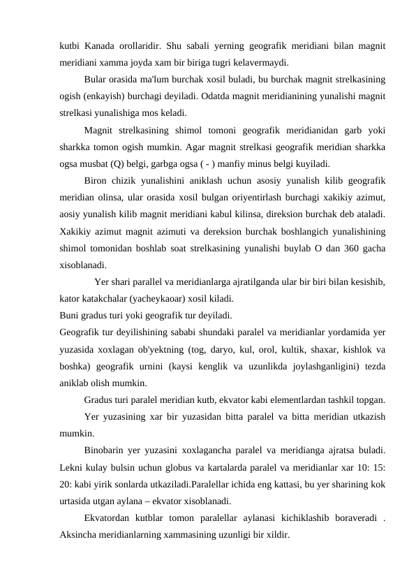 kutbi Kanada orollaridir. Shu sabali yerning geografik meridiani bilan magnit
meridiani xamma joyda xam bir biriga tugri kelavermaydi.
Bular orasida ma'lum burchak xosil buladi, bu burchak magnit strelkasining
ogish (enkayish) burchagi deyiladi. Odatda magnit meridianining yunalishi magnit
strelkasi yunalishiga mos keladi.
Magnit  strelkasining  shimol  tomoni  geografik  meridianidan  garb  yoki
sharkka tomon ogish mumkin. Agar magnit strelkasi geografik meridian sharkka
ogsa musbat (Q) belgi, garbga ogsa ( - ) manfiy minus belgi kuyiladi.
Biron chizik yunalishini  aniklash uchun asosiy yunalish kilib geografik
meridian olinsa, ular orasida xosil bulgan oriyentirlash burchagi xakikiy azimut,
aosiy yunalish kilib magnit meridiani kabul kilinsa, direksion burchak deb ataladi.
Xakikiy azimut magnit azimuti va dereksion burchak boshlangich yunalishining
shimol tomonidan boshlab soat strelkasining yunalishi buylab O dan 360 gacha
xisoblanadi.
    Yer shari parallel va meridianlarga ajratilganda ular bir biri bilan kesishib,
kator katakchalar (yacheykaoar) xosil kiladi.
Buni gradus turi yoki geografik tur deyiladi.
Geografik tur deyilishining sababi shundaki paralel va meridianlar yordamida yer
yuzasida xoxlagan ob'yektning (tog, daryo, kul, orol, kultik, shaxar, kishlok va
boshka)  geografik  urnini  (kaysi  kenglik  va  uzunlikda  joylashganligini)  tezda
aniklab olish mumkin.
Gradus turi paralel meridian kutb, ekvator kabi elementlardan tashkil topgan.
Yer yuzasining xar bir yuzasidan bitta paralel va bitta meridian utkazish
mumkin.
Binobarin yer yuzasini xoxlagancha paralel va meridianga ajratsa buladi.
Lekni kulay bulsin uchun globus va kartalarda paralel va meridianlar xar 10: 15:
20: kabi yirik sonlarda utkaziladi.Paralellar ichida eng kattasi, bu yer sharining kok
urtasida utgan aylana – ekvator xisoblanadi.
Ekvatordan  kutblar  tomon  paralellar  aylanasi  kichiklashib  boraveradi  .
Aksincha meridianlarning xammasining uzunligi bir xildir.
