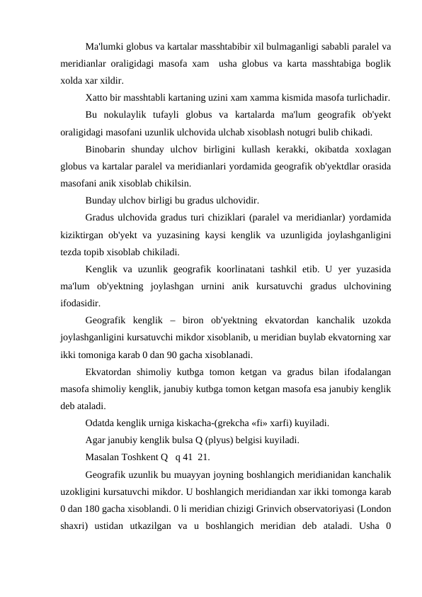 Ma'lumki globus va kartalar masshtabibir xil bulmaganligi sababli paralel va
meridianlar oraligidagi masofa xam  usha globus va karta masshtabiga boglik
xolda xar xildir.
Xatto bir masshtabli kartaning uzini xam xamma kismida masofa turlichadir.
Bu  nokulaylik  tufayli  globus  va  kartalarda  ma'lum  geografik  ob'yekt
oraligidagi masofani uzunlik ulchovida ulchab xisoblash notugri bulib chikadi.
Binobarin  shunday  ulchov  birligini  kullash  kerakki,  okibatda  xoxlagan
globus va kartalar paralel va meridianlari yordamida geografik ob'yektdlar orasida
masofani anik xisoblab chikilsin.
Bunday ulchov birligi bu gradus ulchovidir.
Gradus ulchovida gradus turi chiziklari (paralel va meridianlar) yordamida
kiziktirgan ob'yekt va yuzasining kaysi kenglik va uzunligida joylashganligini
tezda topib xisoblab chikiladi.
Kenglik  va  uzunlik  geografik  koorlinatani  tashkil  etib.  U  yer  yuzasida
ma'lum  ob'yektning  joylashgan  urnini  anik  kursatuvchi  gradus  ulchovining
ifodasidir.
Geografik  kenglik  –  biron  ob'yektning  ekvatordan  kanchalik  uzokda
joylashganligini kursatuvchi mikdor xisoblanib, u meridian buylab ekvatorning xar
ikki tomoniga karab 0 dan 90 gacha xisoblanadi. 
Ekvatordan  shimoliy kutbga  tomon ketgan  va  gradus  bilan  ifodalangan
masofa shimoliy kenglik, janubiy kutbga tomon ketgan masofa esa janubiy kenglik
deb ataladi.
Odatda kenglik urniga kiskacha-(grekcha «fi» xarfi) kuyiladi.
Agar janubiy kenglik bulsa Q (plyus) belgisi kuyiladi.
Masalan Toshkent Q   q 41  21.
Geografik uzunlik bu muayyan joyning boshlangich meridianidan kanchalik
uzokligini kursatuvchi mikdor. U boshlangich meridiandan xar ikki tomonga karab
0 dan 180 gacha xisoblandi. 0 li meridian chizigi Grinvich observatoriyasi (London
shaxri)  ustidan  utkazilgan  va  u  boshlangich  meridian  deb  ataladi.  Usha  0
