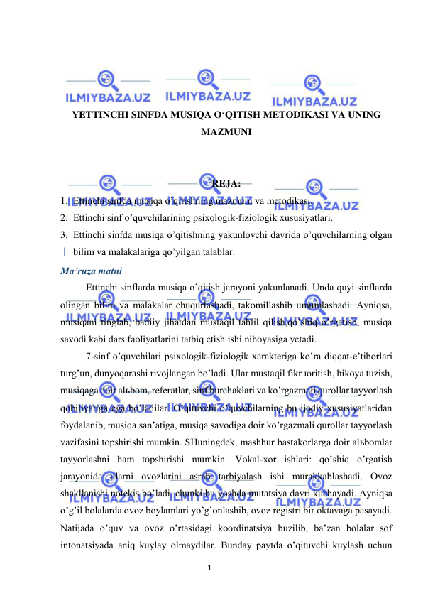 1 
 
 
 
 
 
 
YETTINCHI SINFDA MUSIQA O‘QITISH METODIKASI VA UNING 
MAZMUNI 
 
 
REJA: 
1. Ettinchi sinfda musiqa o’qitishning mazmuni va metodikasi. 
2. Ettinchi sinf o’quvchilarining psixologik-fiziologik xususiyatlari. 
3. Ettinchi sinfda musiqa o’qitishning yakunlovchi davrida o’quvchilarning olgan 
bilim va malakalariga qo’yilgan talablar. 
Ma’ruza matni 
Ettinchi sinflarda musiqa o’qitish jarayoni yakunlanadi. Unda quyi sinflarda 
olingan bilim va malakalar chuqurlashadi, takomillashib umumlashadi. Ayniqsa, 
musiqani tinglab, badiiy jihatdan mustaqil tahlil qilish,qo’shiq o’rgatish, musiqa 
savodi kabi dars faoliyatlarini tatbiq etish ishi nihoyasiga yetadi.  
7-sinf o’quvchilari psixologik-fiziologik xarakteriga ko’ra diqqat-e’tiborlari 
turg’un, dunyoqarashi rivojlangan bo’ladi. Ular mustaqil fikr юritish, hikoya tuzish, 
musiqaga doir alьbom, referatlar, sinf burchaklari va ko’rgazmali qurollar tayyorlash 
qobiliyatiga ega bo’ladilar. O’qituvchi o’quvchilarning bu ijodiy xususiyatlaridan 
foydalanib, musiqa san’atiga, musiqa savodiga doir ko’rgazmali qurollar tayyorlash 
vazifasini topshirishi mumkin. SHuningdek, mashhur bastakorlarga doir alьbomlar 
tayyorlashni ham topshirishi mumkin. Vokal-xor ishlari: qo’shiq o’rgatish 
jarayonida ularni ovozlarini asrab tarbiyalash ishi murakkablashadi. Ovoz 
shakllanishi notekis bo’ladi, chunki bu yoshda mutatsiya davri kuchayadi. Ayniqsa 
o’g’il bolalarda ovoz boylamlari yo’g’onlashib, ovoz registri bir oktavaga pasayadi. 
Natijada o’quv va ovoz o’rtasidagi koordinatsiya buzilib, ba’zan bolalar sof 
intonatsiyada aniq kuylay olmaydilar. Bunday paytda o’qituvchi kuylash uchun 
