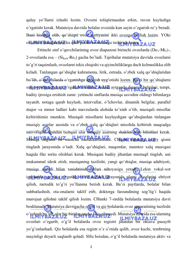 2 
 
 
qulay yo’llarni izlashi lozim. Ovozni toliqtirmasdan erkin, ravon kuylashga 
o’rgatishi kerak. Mutatsiya davrida bolalar ovozida kun sayin o’zgarish ro’y beradi. 
Buni hisobga olib, qo’shiqni ovoz partiyasini ikki ovozga bo’lish lozim. YOki 
ovozlarni transportirovka qilib pastki tovushlarga tushirish lozim. 
Ettinchi sinf o’quvchilarining ovoz diapazoni birinchi ovozlarda (Do1-Mi2)-, 
2-ovozlarda esa – (Sikich-Re2) gacha bo’ladi. Tajribalar mutatsiya davrida ovozlarni 
to’g’ri taqsimlash, ovozlarni tekis chiqishi va qiyinchiliklarga duch kelmaslikka olib 
keladi. Tanlangan qo’shiqlar kahramona, lirik, estrada, o’zbek xalq qo’shiqlaridan 
bo’lib, o’quvchilarda o’rganishga qiziqish uyg’otishi lozim. Ba’zi bir qo’shiqlarni 
solist yordamida ham o’rgatish mumkin. Ashula aytganda dinamik belgilari, tempi, 
badiiy ijrosiga erishish zarur. yettinchi sinflarda musiqa savodini oldingi bilimlarga 
tayanib, notaga qarab kuylash, intervallar, o’lchovlar, dinamik belgilar, parallel 
major va minor ladlari kabi mavzularda alohida to’xtab o’tib, musiqali misollar 
keltirishimiz mumkin. Musiqali misollarni kuylaydigan qo’shiqlardan tinlangan 
musiqiy asarlar asosida va o’zbek xalq qo’shiqlari misolida keltirish maqsadga 
muvofiqdir. Bundan tashqari ular musiqiy asarning shaklini ham bilishlari kerak. 
Musiqa tinglash bir muncha murakkablashadi. CHunki darsning asosiy qismi 
tinglash jarayonida o’tadi. Xalq qo’shiqlari, maqomlar, mumtoz xalq musiqasi 
haqida fikr юrita olishlari kerak. Musiqani badiiy jihatdan mustaqil tinglab, uni 
mukammal idrok etish, musiqaning tuzilishi, yangi qo’shiqlar, musiqa adabiyoti, 
musiqa savodi bilan tanishtirish ishlari nihoyasiga yetadi. Lekin vokal-xor 
igshlarida, qo’shiq o’rgatish, ovoz sozlash jarayonida ularni ovozlarini ehtiyot 
qilish, metodik to’g’ri yo’llanma berish kerak. Ba’zi paytlarda, bolalar bilan 
suhbatlashish, ota-onalarni taklif etib, doktorga farzandining sog’lig’i haqida 
murojaat qilishni taklif qilish lozim. CHunki 7-sinfda bolalarda mutatsiya davri 
boshlanadi. Mutatsiya davrigacha o’g’il va qiz bolalarda ovoz apparatining tuzilishi 
o’xshash bo’lib, ular bir-biridan uncha farq qilmaydi. Mutatsiya davrida esa ularning 
ovozlari o’zgarib, o’g’il bolalarda ovoz registri jihatdan bir oktava pasayib 
yo’g’onlashadi. Qiz bolalarda esa registr o’z o’rnida qolib, ovoz kuchi, tembrning 
mayinligi deyarli saqlanib qoladi. SHu boisdan, o’g’il bolalarda mutatsiya aktiv va 
