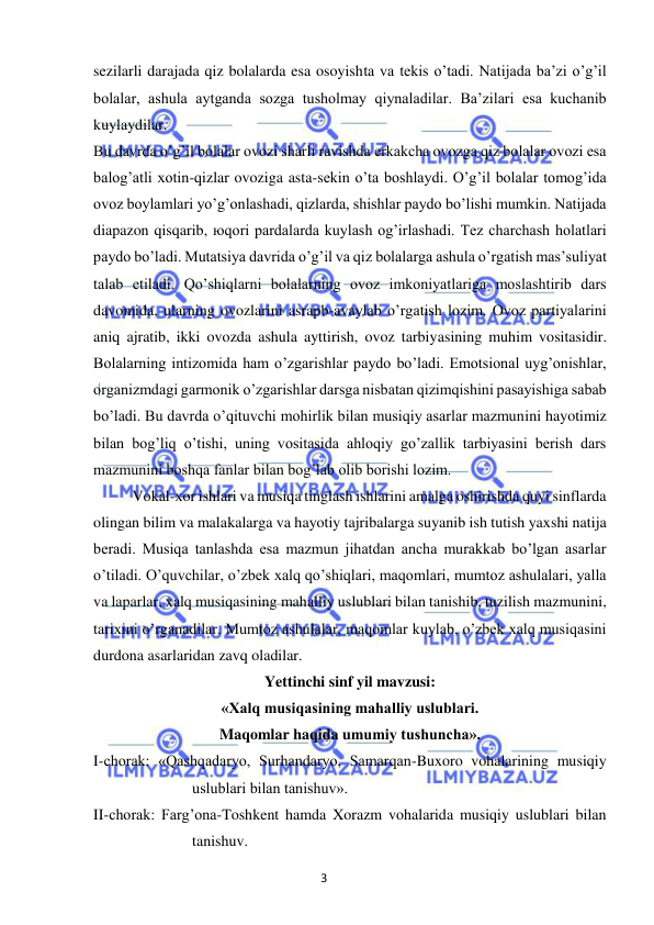 3 
 
 
sezilarli darajada qiz bolalarda esa osoyishta va tekis o’tadi. Natijada ba’zi o’g’il 
bolalar, ashula aytganda sozga tusholmay qiynaladilar. Ba’zilari esa kuchanib 
kuylaydilar. 
Bu davrda o’g’il bolalar ovozi sharli ravishda erkakcha ovozga qiz bolalar ovozi esa 
balog’atli xotin-qizlar ovoziga asta-sekin o’ta boshlaydi. O’g’il bolalar tomog’ida 
ovoz boylamlari yo’g’onlashadi, qizlarda, shishlar paydo bo’lishi mumkin. Natijada 
diapazon qisqarib, юqori pardalarda kuylash og’irlashadi. Tez charchash holatlari 
paydo bo’ladi. Mutatsiya davrida o’g’il va qiz bolalarga ashula o’rgatish mas’suliyat 
talab etiladi. Qo’shiqlarni bolalarning ovoz imkoniyatlariga moslashtirib dars 
davomida, ularning ovozlarini asrapb-avaylab o’rgatish lozim. Ovoz partiyalarini 
aniq ajratib, ikki ovozda ashula ayttirish, ovoz tarbiyasining muhim vositasidir. 
Bolalarning intizomida ham o’zgarishlar paydo bo’ladi. Emotsional uyg’onishlar, 
organizmdagi garmonik o’zgarishlar darsga nisbatan qizimqishini pasayishiga sabab 
bo’ladi. Bu davrda o’qituvchi mohirlik bilan musiqiy asarlar mazmunini hayotimiz 
bilan bog’liq o’tishi, uning vositasida ahloqiy go’zallik tarbiyasini berish dars 
mazmunini boshqa fanlar bilan bog’lab olib borishi lozim. 
 
Vokal-xor ishlari va musiqa tinglash ishlarini amalga oshirishda quyi sinflarda 
olingan bilim va malakalarga va hayotiy tajribalarga suyanib ish tutish yaxshi natija 
beradi. Musiqa tanlashda esa mazmun jihatdan ancha murakkab bo’lgan asarlar 
o’tiladi. O’quvchilar, o’zbek xalq qo’shiqlari, maqomlari, mumtoz ashulalari, yalla 
va laparlar, xalq musiqasining mahalliy uslublari bilan tanishib, tuzilish mazmunini, 
tarixini o’rganadilar. Mumtoz ashulalar, maqomlar kuylab, o’zbek xalq musiqasini 
durdona asarlaridan zavq oladilar. 
Yettinchi sinf yil mavzusi: 
«Xalq musiqasining mahalliy uslublari.  
Maqomlar haqida umumiy tushuncha». 
I-chorak: «Qashqadaryo, Surhandaryo, Samarqan-Buxoro vohalarining musiqiy 
uslublari bilan tanishuv». 
II-chorak: Farg’ona-Toshkent hamda Xorazm vohalarida musiqiy uslublari bilan 
tanishuv. 
