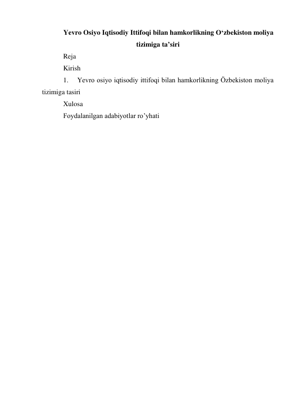 Yevro Osiyo Iqtisodiy Ittifoqi bilan hamkorlikning O‘zbekiston moliya 
tizimiga ta’siri 
Reja  
Kirish 
1. 
Yevro osiyo iqtisodiy ittifoqi bilan hamkorlikning Özbekiston moliya 
tizimiga tasiri 
Xulosa  
Foydalanilgan adabiyotlar ro’yhati 
 
 
