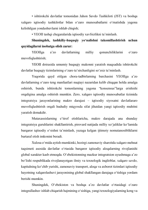 • ishtirokchi davlatlar tomonidan Jahon Savdo Tashkiloti (JST) va boshqa 
xalqaro iqtisodiy tashkilotlar bilan oʻzaro munosabatlarni oʻrnatishda yagona 
kelishilgan yondashuvlarni ishlab chiqish; 
• YEOII tashqi chegaralarida iqtisodiy xavfsizlikni taʼminlash. 
Shuningdek, tashkiliy-huquqiy yoʻnalishni takomillashtirish uchun 
quyidagilarni inobatga olish zarur: 
YEOIIga 
aʼzo 
davlatlarning 
milliy 
qonunchiliklarini 
oʻzaro 
muvofiqlashtirish; 
YEOII doirasida umumiy huquqiy makonni yaratish maqsadida ishtirokchi 
davlatlar huquqiy tizimlarining oʻzaro taʼsirchanligini soʻzsiz taʼminlash. 
Yuqorida qayd etilgan chora-tadbirlarning barchasini YEOIIga aʼzo 
davlatlarning oʻzaro teng manfaatlari nuqtayi nazaridan kelib chiqqan holda amalga 
oshirish, bunda ishtirokchi tomonlarning yagona “konsensus”larga erishishi 
orqaligina amalga oshirish mumkin. Zero, xalqaro iqtisodiy munosabatlar tizimida 
integratsiya jarayonlarining makro darajasi – iqtisodiy siyosatni davlatlararo 
muvofiqlashtirish orqali hududiy miqyosda sifat jihatdan yangi iqtisodiy muhitni 
yaratish demakdir. 
Mutaxassislarning eʼtirof etishlaricha, makro darajada ana shunday 
integratsiya guruhlarini shakllantirish, pirovard natijada milliy xoʻjaliklar koʻlamida 
barqaror iqtisodiy oʻsishni taʼminlash, yuzaga kelgan ijtimoiy nomutanosibliklarni 
bartaraf etish imkonini beradi. 
Xulosa oʻrnida aytish mumkinki, hozirgi zamonaviy sharoitda xalqaro mehnat 
taqsimoti asosida davlatlar oʻrtasida barqaror iqtisodiy aloqalarning rivojlanishi 
global xarakter kasb etmoqda. Oʻzbekistonning mazkur integratsion uyushmaga aʼzo 
boʻlishi respublikada rivojlanayotgan ilmiy va texnologik inqiloblar, xalqaro savdo, 
kapitalning koʻchib yurishi, zamonaviy transport, aloqa va axborot tizimlari iqtisodiy 
hayotning xalqarolashuvi jarayonining global shakllangan darajaga oʻtishiga yordam 
berishi mumkin. 
Shuningdek, Oʻzbekiston va boshqa aʼzo davlatlar oʻrtasidagi oʻzaro 
integrallashuv ishlab chiqarish hajmining oʻsishiga, yangi texnologiyalarning keng va 
