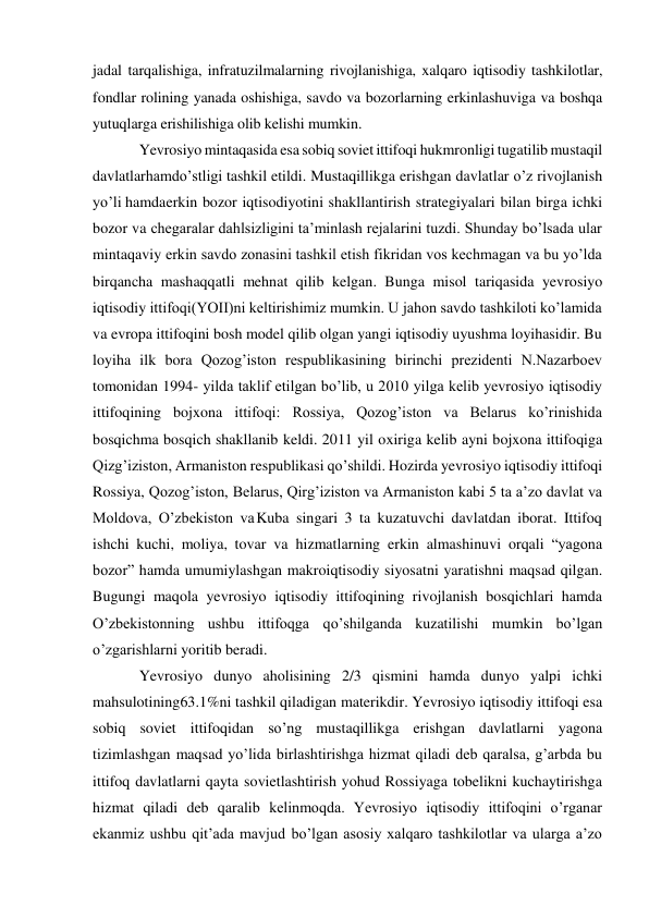 jadal tarqalishiga, infratuzilmalarning rivojlanishiga, xalqaro iqtisodiy tashkilotlar, 
fondlar rolining yanada oshishiga, savdo va bozorlarning erkinlashuviga va boshqa 
yutuqlarga erishilishiga olib kelishi mumkin. 
Yevrosiyo mintaqasida esa sobiq soviet ittifoqi hukmronligi tugatilib mustaqil 
davlatlar hamdo’stligi tashkil etildi. Mustaqillikga erishgan davlatlar o’z rivojlanish 
yo’li hamda erkin bozor iqtisodiyotini shakllantirish strategiyalari bilan birga ichki 
bozor va chegaralar dahlsizligini ta’minlash rejalarini tuzdi. Shunday bo’lsada ular 
mintaqaviy erkin savdo zonasini tashkil etish fikridan vos kechmagan va bu yo’lda 
birqancha mashaqqatli mehnat qilib kelgan. Bunga misol tariqasida yevrosiyo 
iqtisodiy ittifoqi(YOII)ni keltirishimiz mumkin. U jahon savdo tashkiloti ko’lamida 
va evropa ittifoqini bosh model qilib olgan yangi iqtisodiy uyushma loyihasidir. Bu 
loyiha ilk bora Qozog’iston respublikasining birinchi prezidenti N.Nazarboev 
tomonidan 1994- yilda taklif etilgan bo’lib, u 2010 yilga kelib yevrosiyo iqtisodiy 
ittifoqining bojxona ittifoqi: Rossiya, Qozog’iston va Belarus ko’rinishida 
bosqichma bosqich shakllanib keldi. 2011 yil oxiriga kelib ayni bojxona ittifoqiga 
Qizg’iziston, Armaniston respublikasi qo’shildi. Hozirda yevrosiyo iqtisodiy ittifoqi 
Rossiya, Qozog’iston, Belarus, Qirg’iziston va Armaniston kabi 5 ta a’zo davlat va 
Moldova, O’zbekiston va Kuba singari 3 ta kuzatuvchi davlatdan iborat. Ittifoq 
ishchi kuchi, moliya, tovar va hizmatlarning erkin almashinuvi orqali “yagona 
bozor” hamda umumiylashgan makroiqtisodiy siyosatni yaratishni maqsad qilgan. 
Bugungi maqola yevrosiyo iqtisodiy ittifoqining rivojlanish bosqichlari hamda 
O’zbekistonning ushbu ittifoqga qo’shilganda kuzatilishi mumkin bo’lgan 
o’zgarishlarni yoritib beradi. 
Yevrosiyo dunyo aholisining 2/3 qismini hamda dunyo yalpi ichki 
mahsulotining 63.1%ni tashkil qiladigan materikdir. Yevrosiyo iqtisodiy ittifoqi esa 
sobiq soviet ittifoqidan so’ng mustaqillikga erishgan davlatlarni yagona 
tizimlashgan maqsad yo’lida birlashtirishga hizmat qiladi deb qaralsa, g’arbda bu 
ittifoq davlatlarni qayta sovietlashtirish yohud Rossiyaga tobelikni kuchaytirishga 
hizmat qiladi deb qaralib kelinmoqda. Yevrosiyo iqtisodiy ittifoqini o’rganar 
ekanmiz ushbu qit’ada mavjud bo’lgan asosiy xalqaro tashkilotlar va ularga a’zo 
