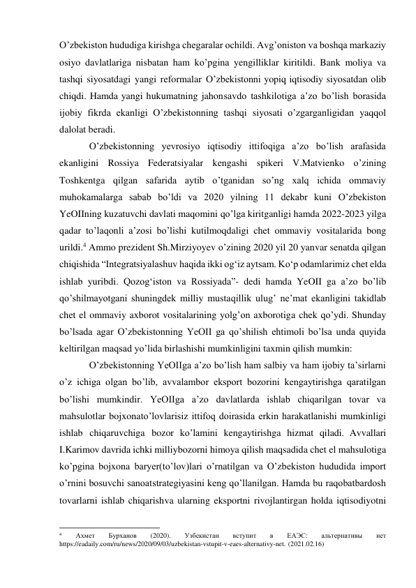 O’zbekiston hududiga kirishga chegaralar ochildi. Avg’oniston va boshqa markaziy 
osiyo davlatlariga nisbatan ham ko’pgina yengilliklar kiritildi. Bank moliya va 
tashqi siyosatdagi yangi reformalar O’zbekistonni yopiq iqtisodiy siyosatdan olib 
chiqdi. Hamda yangi hukumatning jahon savdo tashkilotiga a’zo bo’lish borasida 
ijobiy fikrda ekanligi O’zbekistonning tashqi siyosati o’zgarganligidan yaqqol 
dalolat beradi. 
O’zbekistonning yevrosiyo iqtisodiy ittifoqiga a’zo bo’lish arafasida 
ekanligini Rossiya Federatsiyalar kengashi spikeri V.Matvienko o’zining 
Toshkentga qilgan safarida aytib o’tganidan so’ng xalq ichida ommaviy 
muhokamalarga sabab bo’ldi va 2020 yilning 11 dekabr kuni O’zbekiston 
YeOIIning kuzatuvchi davlati maqomini qo’lga kiritganligi hamda 2022-2023 yilga 
qadar to’laqonli a’zosi bo’lishi kutilmoqdaligi chet ommaviy vositalarida bong 
urildi.4 Ammo prezident Sh.Mirziyoyev o’zining 2020 yil 20 yanvar senatda qilgan 
chiqishida “Integratsiyalashuv haqida ikki ogʻiz aytsam. Koʻp odamlarimiz chet elda 
ishlab yuribdi. Qozogʻiston va Rossiyada”- dedi hamda YeOII ga a’zo bo’lib 
qo’shilmayotgani shuningdek milliy mustaqillik ulug’ ne’mat ekanligini takidlab 
chet el ommaviy axborot vositalarining yolg’on axborotiga chek qo’ydi. Shunday 
bo’lsada agar O’zbekistonning YeOII ga qo’shilish ehtimoli bo’lsa unda quyida 
keltirilgan maqsad yo’lida birlashishi mumkinligini taxmin qilish mumkin: 
O’zbekistonning YeOIIga a’zo bo’lish ham salbiy va ham ijobiy ta’sirlarni 
o’z ichiga olgan bo’lib, avvalambor eksport bozorini kengaytirishga qaratilgan 
bo’lishi mumkindir. YeOIIga a’zo davlatlarda ishlab chiqarilgan tovar va 
mahsulotlar bojxona to’lovlarisiz ittifoq doirasida erkin harakatlanishi mumkinligi 
ishlab chiqaruvchiga bozor ko’lamini kengaytirishga hizmat qiladi. Avvallari 
I.Karimov davrida ichki milliy bozorni himoya qilish maqsadida chet el mahsulotiga 
ko’pgina bojxona baryer(to’lov)lari o’rnatilgan va O’zbekiston hududida import 
o’rnini bosuvchi sanoat strategiyasini keng qo’llanilgan. Hamda bu raqobatbardosh 
tovarlarni ishlab chiqarish va ularning eksportni rivojlantirgan holda iqtisodiyotni 
                                                           
4 
Ахмет 
Бурханов 
(2020). 
Узбекистан 
вступит 
в 
ЕАЭС: 
альтернативы 
нет 
https://eadaily.com/ru/news/2020/09/03/uzbekistan-vstupit-v-eaes-alternativy-net. (2021.02.16) 
