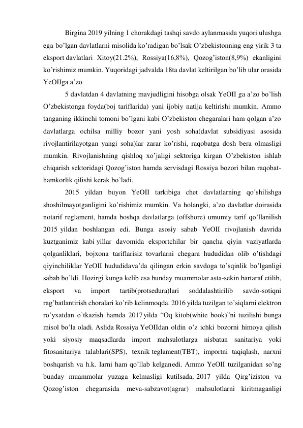  
 
Birgina 2019 yilning 1 chorakdagi tashqi savdo aylanmasida yuqori ulushga 
ega bo’lgan davlatlarni misolida ko’radigan bo’lsak O’zbekistonning eng yirik 3 ta 
eksport davlatlari Xitoy(21.2%), Rossiya(16,8%), Qozog’iston(8,9%) ekanligini 
ko’rishimiz mumkin. Yuqoridagi jadvalda 18ta davlat keltirilgan bo’lib ular orasida 
YeOIIga a’zo 
5 davlatdan 4 davlatning mavjudligini hisobga olsak YeOII ga a’zo bo’lish 
O’zbekistonga foyda(boj tariflarida) yani ijobiy natija keltirishi mumkin. Ammo 
tanganing ikkinchi tomoni bo’lgani kabi O’zbekiston chegaralari ham qolgan a’zo 
davlatlarga ochilsa milliy bozor yani yosh soha(davlat subsidiyasi asosida 
rivojlantirilayotgan yangi soha)lar zarar ko’rishi, raqobatga dosh bera olmasligi 
mumkin. Rivojlanishning qishloq xo’jaligi sektoriga kirgan O’zbekiston ishlab 
chiqarish sektoridagi Qozog’iston hamda servisdagi Rossiya bozori bilan raqobat- 
hamkorlik qilishi kerak bo’ladi. 
2015 yildan buyon YeOII tarkibiga chet davlatlarning qo’shilishga 
shoshilmayotganligini ko’rishimiz mumkin. Va holangki, a’zo davlatlar doirasida 
notarif reglament, hamda boshqa davlatlarga (offshore) umumiy tarif qo’llanilish 
2015 yildan boshlangan edi. Bunga asosiy sabab YeOII rivojlanish davrida 
kuztganimiz kabi yillar davomida eksportchilar bir qancha qiyin vaziyatlarda 
qolganliklari, bojxona tariflarisiz tovarlarni chegara hududidan olib o’tishdagi 
qiyinchiliklar YeOII hududida va’da qilingan erkin savdoga to’sqinlik bo’lganligi 
sabab bo’ldi. Hozirgi kunga kelib esa bunday muammolar asta-sekin bartaraf etilib, 
eksport 
va 
import 
tartib(protsedura)lari 
soddalashtirilib 
savdo-sotiqni 
rag’batlantirish choralari ko’rib kelinmoqda. 2016 yilda tuzilgan to’siqlarni elektron 
ro’yxatdan o’tkazish hamda 2017 yilda “Oq kitob(white book)”ni tuzilishi bunga 
misol bo’la oladi. Aslida Rossiya YeOII dan oldin o’z ichki bozorni himoya qilish 
yoki siyosiy maqsadlarda import mahsulotlarga nisbatan sanitariya yoki 
fitosanitariya talablari(SPS), texnik teglament(TBT), importni taqiqlash, narxni 
boshqarish va h.k. larni ham qo’llab kelgan edi. Ammo YeOII tuzilganidan so’ng 
bunday muammolar yuzaga kelmasligi kutilsada, 2017 yilda Qirg’iziston va 
Qozog’iston chegarasida meva-sabzavot(agrar) mahsulotlarni kiritmaganligi 
