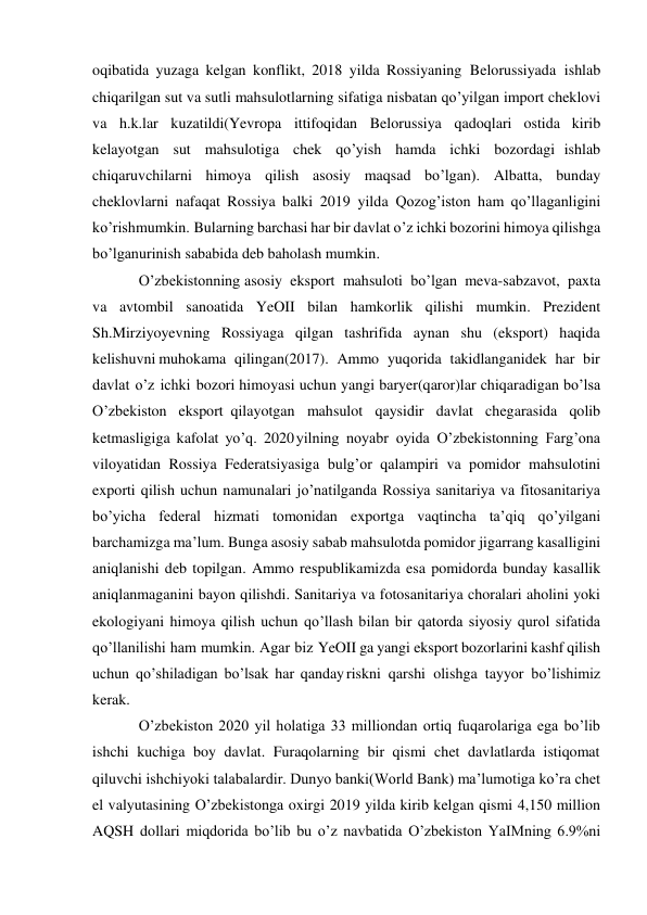  
 
oqibatida yuzaga kelgan konflikt, 2018 yilda Rossiyaning Belorussiyada ishlab 
chiqarilgan sut va sutli mahsulotlarning sifatiga nisbatan qo’yilgan import cheklovi 
va h.k.lar kuzatildi(Yevropa ittifoqidan Belorussiya qadoqlari ostida kirib 
kelayotgan sut mahsulotiga chek qo’yish hamda ichki bozordagi ishlab 
chiqaruvchilarni himoya qilish asosiy maqsad bo’lgan). Albatta, bunday 
cheklovlarni nafaqat Rossiya balki 2019 yilda Qozog’iston ham qo’llaganligini 
ko’rish mumkin. Bularning barchasi har bir davlat o’z ichki bozorini himoya qilishga 
bo’lgan urinish sababida deb baholash mumkin. 
O’zbekistonning asosiy eksport mahsuloti bo’lgan meva-sabzavot, paxta 
va avtombil sanoatida YeOII bilan hamkorlik qilishi mumkin. Prezident 
Sh.Mirziyoyevning Rossiyaga qilgan tashrifida aynan shu (eksport) haqida 
kelishuvni muhokama qilingan(2017). Ammo yuqorida takidlanganidek har bir 
davlat o’z ichki bozori himoyasi uchun yangi baryer(qaror)lar chiqaradigan bo’lsa 
O’zbekiston eksport qilayotgan mahsulot qaysidir davlat chegarasida qolib 
ketmasligiga kafolat yo’q. 2020 yilning noyabr oyida O’zbekistonning Farg’ona 
viloyatidan Rossiya Federatsiyasiga bulg’or qalampiri va pomidor mahsulotini 
exporti qilish uchun namunalari jo’natilganda Rossiya sanitariya va fitosanitariya 
bo’yicha federal hizmati tomonidan exportga vaqtincha ta’qiq qo’yilgani 
barchamizga ma’lum. Bunga asosiy sabab mahsulotda pomidor jigarrang kasalligini 
aniqlanishi deb topilgan. Ammo respublikamizda esa pomidorda bunday kasallik 
aniqlanmaganini bayon qilishdi. Sanitariya va fotosanitariya choralari aholini yoki 
ekologiyani himoya qilish uchun qo’llash bilan bir qatorda siyosiy qurol sifatida 
qo’llanilishi ham mumkin. Agar biz YeOII ga yangi eksport bozorlarini kashf qilish 
uchun qo’shiladigan bo’lsak har qanday riskni qarshi olishga tayyor bo’lishimiz 
kerak. 
O’zbekiston 2020 yil holatiga 33 milliondan ortiq fuqarolariga ega bo’lib 
ishchi kuchiga boy davlat. Furaqolarning bir qismi chet davlatlarda istiqomat 
qiluvchi ishchi yoki talabalardir. Dunyo banki(World Bank) ma’lumotiga ko’ra chet 
el valyutasining O’zbekistonga oxirgi 2019 yilda kirib kelgan qismi 4,150 million 
AQSH dollari miqdorida bo’lib bu o’z navbatida O’zbekiston YaIMning 6.9%ni 
