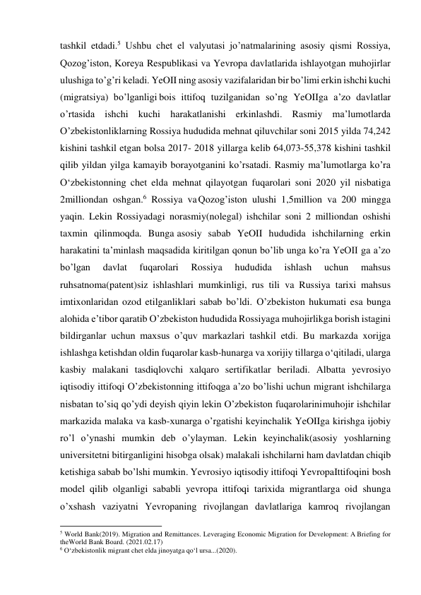  
 
tashkil etdadi.5 Ushbu chet el valyutasi jo’natmalarining asosiy qismi Rossiya, 
Qozog’iston, Koreya Respublikasi va Yevropa davlatlarida ishlayotgan muhojirlar 
ulushiga to’g’ri keladi. YeOII ning asosiy vazifalaridan bir bo’limi erkin ishchi kuchi 
(migratsiya) bo’lganligi bois ittifoq tuzilganidan so’ng YeOIIga a’zo davlatlar 
o’rtasida ishchi kuchi harakatlanishi erkinlashdi. Rasmiy ma’lumotlarda 
O’zbekistonliklarning Rossiya hududida mehnat qiluvchilar soni 2015 yilda 74,242 
kishini tashkil etgan bolsa 2017- 2018 yillarga kelib 64,073-55,378 kishini tashkil 
qilib yildan yilga kamayib borayotganini ko’rsatadi. Rasmiy ma’lumotlarga ko’ra 
O‘zbekistonning chet elda mehnat qilayotgan fuqarolari soni 2020 yil nisbatiga 
2milliondan oshgan.6 Rossiya va Qozog’iston ulushi 1,5million va 200 mingga 
yaqin. Lekin Rossiyadagi norasmiy(nolegal) ishchilar soni 2 milliondan oshishi 
taxmin qilinmoqda. Bunga asosiy sabab YeOII hududida ishchilarning erkin 
harakatini ta’minlash maqsadida kiritilgan qonun bo’lib unga ko’ra YeOII ga a’zo 
bo’lgan 
davlat 
fuqarolari 
Rossiya 
hududida 
ishlash 
uchun 
mahsus 
ruhsatnoma(patent)siz ishlashlari mumkinligi, rus tili va Russiya tarixi mahsus 
imtixonlaridan ozod etilganliklari sabab bo’ldi. O’zbekiston hukumati esa bunga 
alohida e’tibor qaratib O’zbekiston hududida Rossiyaga muhojirlikga borish istagini 
bildirganlar uchun maxsus o’quv markazlari tashkil etdi. Bu markazda xorijga 
ishlashga ketishdan oldin fuqarolar kasb-hunarga va xorijiy tillarga o‘qitiladi, ularga 
kasbiy malakani tasdiqlovchi xalqaro sertifikatlar beriladi. Albatta yevrosiyo 
iqtisodiy ittifoqi O’zbekistonning ittifoqga a’zo bo’lishi uchun migrant ishchilarga 
nisbatan to’siq qo’ydi deyish qiyin lekin O’zbekiston fuqarolarini muhojir ishchilar 
markazida malaka va kasb-xunarga o’rgatishi keyinchalik YeOIIga kirishga ijobiy 
ro’l o’ynashi mumkin deb o’ylayman. Lekin keyinchalik(asosiy yoshlarning 
universitetni bitirganligini hisobga olsak) malakali ishchilarni ham davlatdan chiqib 
ketishiga sabab bo’lshi mumkin. Yevrosiyo iqtisodiy ittifoqi Yevropa Ittifoqini bosh 
model qilib olganligi sababli yevropa ittifoqi tarixida migrantlarga oid shunga 
o’xshash vaziyatni Yevropaning rivojlangan davlatlariga kamroq rivojlangan 
                                                           
5 World Bank(2019). Migration and Remittances. Leveraging Economic Migration for Development: A Briefing for 
the World Bank Board. (2021.02.17) 
6 O‘zbekistonlik migrant chet elda jinoyatga qo‘l ursa...(2020). 
